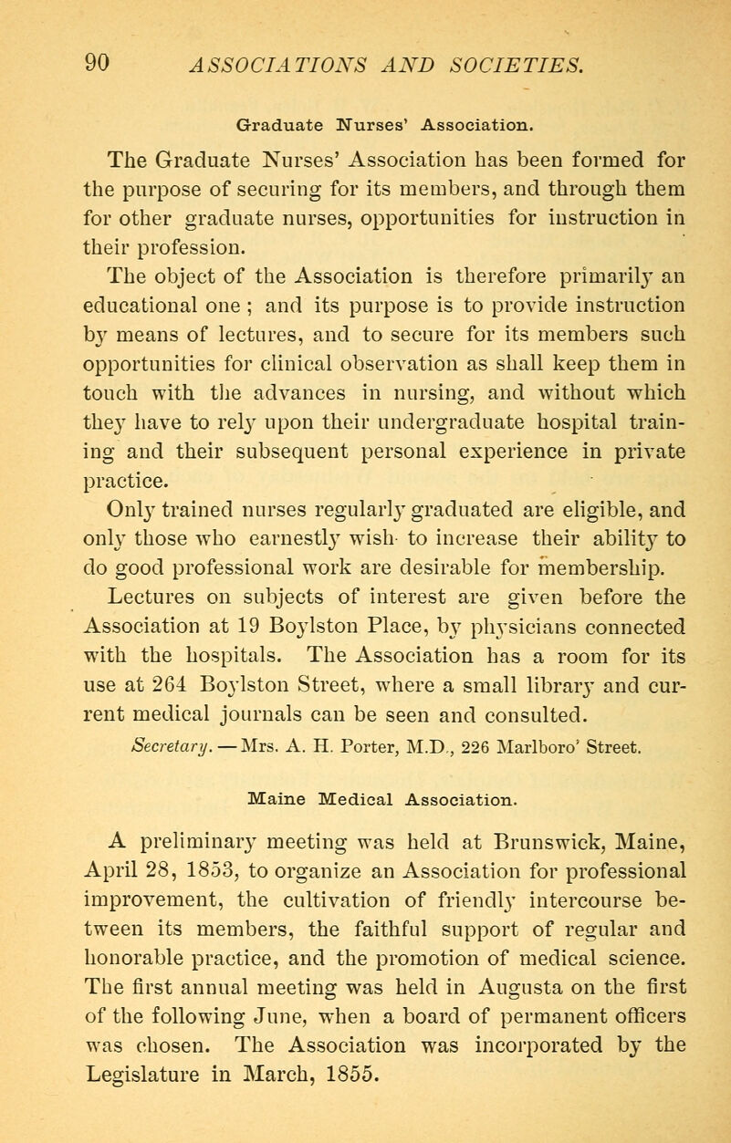 Graduate Nurses' Association. The Graduate Nurses' Association has been formed for the purpose of securing for its members, and through them for other graduate nurses, opportunities for instruction in their profession. The object of the Association is therefore primaril}^ an educational one ; and its purpose is to provide instruction by means of lectures, and to secure for its members such opportunities for clinical observation as shall keep them in touch with tlie advances in nursing, and without which they have to rel}' upon their undergraduate hospital train- ing and their subsequent personal experience in private practice. Onl}'' trained nurses regularl}^ graduated are ehgible, and only those who earnestl}'' wish- to increase their abilit}^ to do good professional work are desirable for membership. Lectures on subjects of interest are given before the Association at 19 Boylston Place, b}^ physicians connected with the hospitals. The Association has a room for its use at 264 Bo^iston Street, w4iere a small librar}^ and cur- rent medical journals can be seen and consulted. Secretary. — Mrs. A. H. Porter, M.D., 226 Marlboro' Street. Maine Medical Association. A preliminar}^ meeting was held at Brunswick, Maine, April 28, 1853, to organize an Association for professional improvement, the cultivation of friendl}' intercourse be- tween its members, the faithful support of regular and honorable practice, and the promotion of medical science. The first annual meeting was held in Augusta on the first of the following June, when a board of permanent oflficers was chosen. The Association was incorporated by the Legislature in March, 1855.