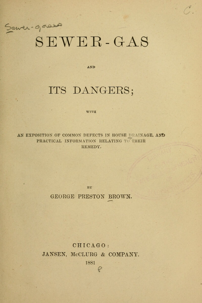 SE¥EE-(}A8 AND ITS DANGERS; AN EXPOSITION OF COMMON DEFECTS IN HOUSE D_R AINAGE, ANt) PRACTICAL INFORMATION RELATING Tu*THEIR REMEDY. BY GEORGE PRESTON BROWN. CHICAGO: JANSEN, McCLURG & COMPANY. 1881 ?