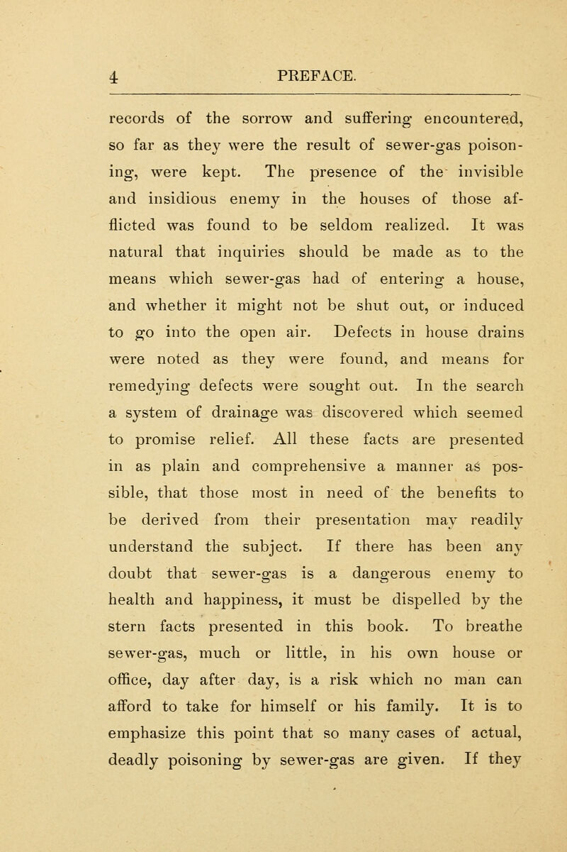 records of the sorrow and suffering encountered, so far as they were the result of sewer-gas poison- ing, were kept. The presence of the invisible and insidious enemy in the houses of those af- flicted was found to be seldom realized. It was natural that inquiries should be made as to the means which sewer-gas had of entering a house, and whether it might not be shut out, or induced to go into the open air. Defects in house drains were noted as they were found, and means for remedying defects were sought out. In the search a system of drainage was discovered which seemed to promise relief. All these facts are presented in as plain and comprehensive a manner as pos- sible, that those most in need of the benefits to be derived from their presentation may readily understand the subject. If there has been any doubt that sewer-gas is a dangerous enemy to health and happiness, it must be dispelled by the stern facts presented in this book. To breathe sewer-gas, much or little, in his own house or office, day after day, is a risk which no man can afford to take for himself or his family. It is to emphasize this point that so many cases of actual, deadly poisoning by sewer-gas are given. If they