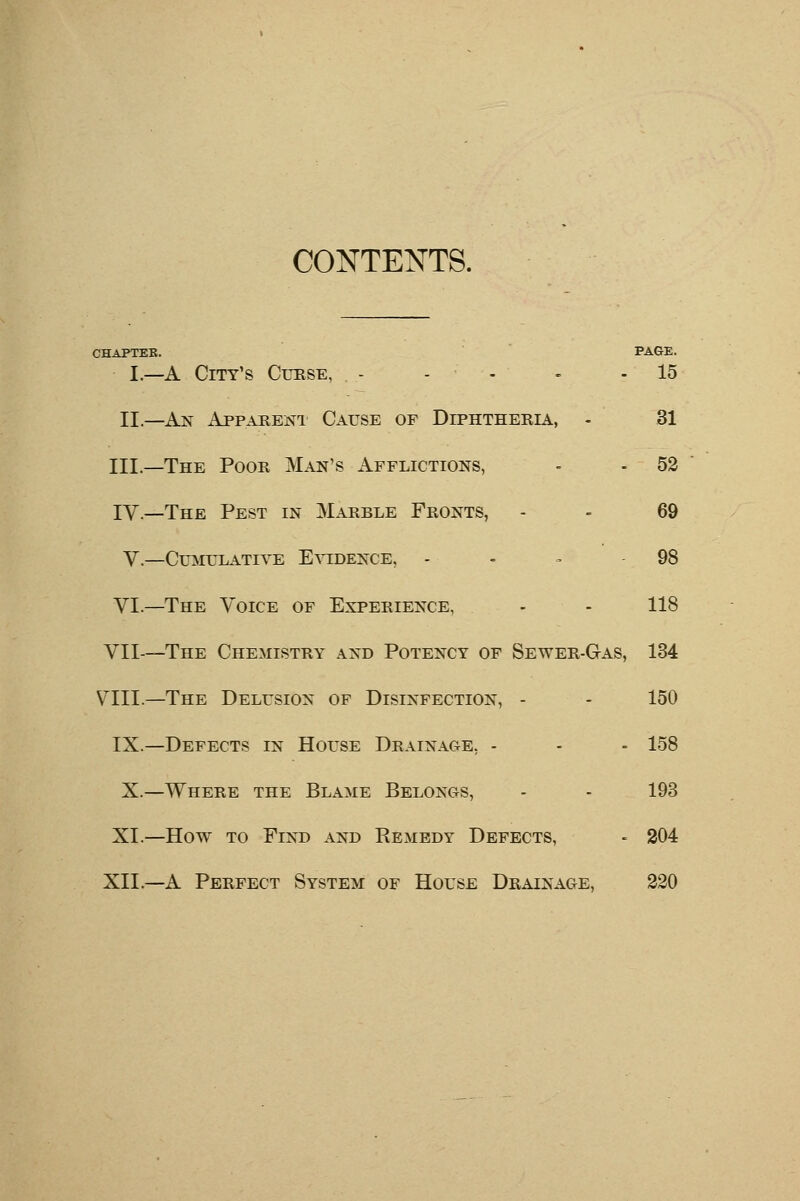 CONTENTS. CHAPTEK. PAGE. I.—A City's Curse, - - - - 15 II.—An Apparent Cause of Diphtheria, - 31 III.—The Poor Man's Afflictions, - - 52 IV.—The Pest in Marble Fronts, - - 69 V.—Cumulative Evidence, - - - - 98 VI.—The Voice of Experience, - - 118 VII—The Chemistry and Potency of Sewer-Gas, 134 VIII.—The Delusion of Disinfection, - - 150 IX.—Defects in House Drainage, - - - 158 X.—Where the Blame Belongs, - - 193 XI.—How to Find and Remedy Defects, - 204 XII.—A Perfect System of House Drainage, 220