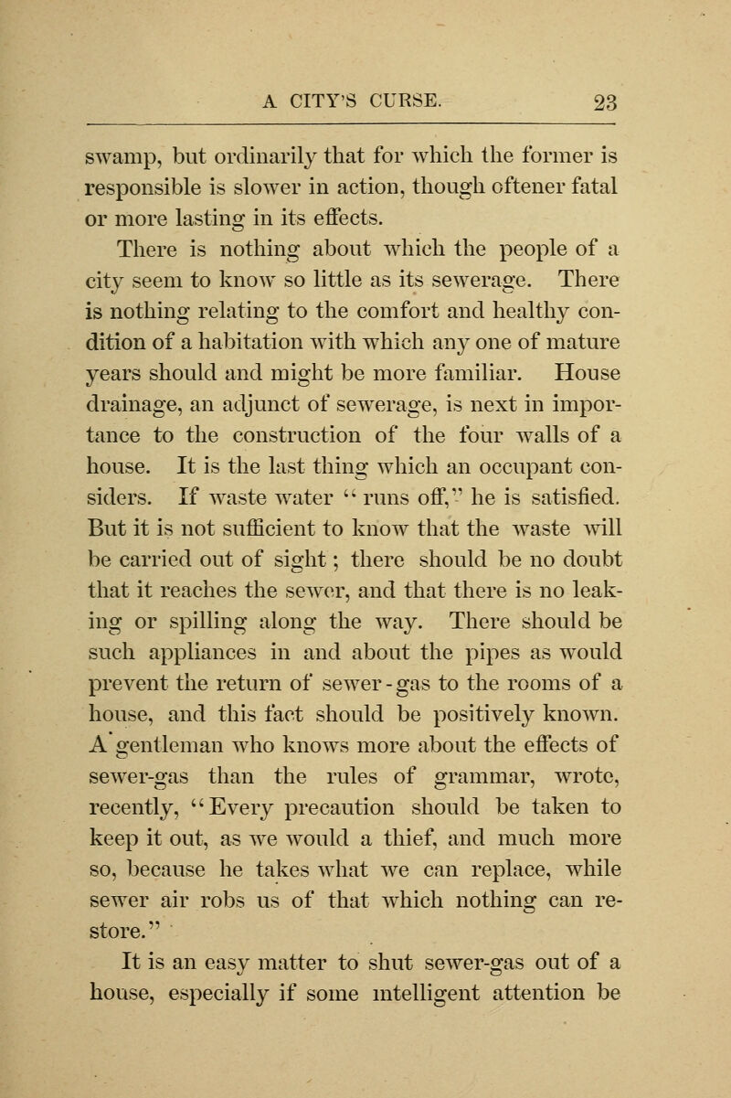 swamp, but ordinarily that for which the former is responsible is slower in action, though oftener fatal or more lasting in its effects. There is nothing about which the people of a city seem to know so little as its sewerage. There is nothing relating to the comfort and healthy con- dition of a habitation with which any one of mature years should and might be more familiar. House drainage, an adjunct of sewerage, is next in impor- tance to the construction of the four walls of a house. It is the last thing which an occupant con- siders. If waste water  runs off,11 he is satisfied. But it is not sufficient to know that the waste will be carried out of sight; there should be no doubt that it reaches the sewer, and that there is no leak- ing or spilling along the way. There should be such appliances in and about the pipes as would prevent the return of sewer - gas to the rooms of a house, and this fact should be positively known. A gentleman who knows more about the effects of sewer-gas than the rules of grammar, wrote, recently, Every precaution should be taken to keep it out, as we would a thief, and much more so, because he takes what we can replace, while sewer air robs us of that which nothing can re- store. It is an easy matter to shut sewer-gas out of a house, especially if some intelligent attention be