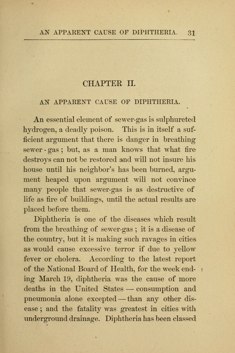 CHAPTER II. AN APPARENT CAUSE OF DIPHTHERIA. An essential element of sewer-gas is sulphureted hydrogen, a deadly poison. This is in itself a suf- ficient argument that there is danger in breathing sewer - gas ; but, as a man knows that what fire destroys can not be restored and will not insure his house until his neighbor's has been burned, argu- ment heaped upon argument will not convince many people that sewer-gas is as destructive of life as fire of buildings, until the actual results are placed before them. Diphtheria is one of the diseases which result from the breathing of sewer-gas ; it is a disease of the country, but it is making such ravages in cities as would cause excessive terror if due to yellow fever or cholera. According to the latest report of the National Board of Health, for the week end- ing March 19, diphtheria was the cause of more deaths in the United States — cousumption and pneumonia alone excepted — than any other dis- ease ; and the fatality was greatest in cities with underground drainage. Diphtheria has been classed