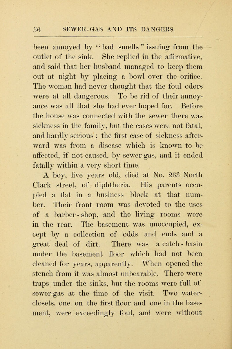 been annoyed by '' bad smells  issuing from the outlet of the sink. She replied in the affirmative, and said that her husband managed to keep them out at night by placing a bowl over the orifice. The woman had never thought that the foul odors were at all dangerous. To be rid of their annoy- ance was all that she had ever hoped for. Before the house was connected with the sewer there was sickness in the family, but the cases were not fatal, and hardly serious ; the first case of sickness after- ward was from a disease which is known to be affected, if not caused, by sewer-gas, and it ended fatally within a very short time. A boy, five years old, died at No. 263 North Clark street, of diphtheria. His parents occu- pied a flat in a business block at that num- ber. Their front room was devoted to the uses of a barber - shop, and the living rooms were in the rear. The basement was unoccupied, ex- cept by a collection of odds and ends and a great deal of dirt. There was a catch - basin under the basement floor which had not been cleaned for years, apparently. When opened the stench from it was almost unbearable. There were traps under the sinks, but the rooms were full of sewer-gas at the time of the visit. Two water- closets, one on the first floor and one in the base- ment, were exceedingly foul, and were without