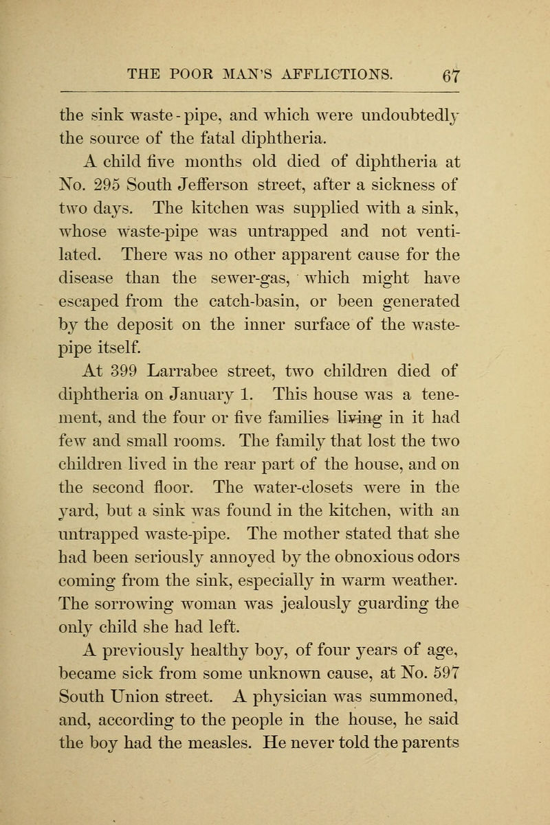 the sink waste - pipe, and which were undoubtedly the source of the fatal diphtheria. A child five months old died of diphtheria at No. 295 South Jefferson street, after a sickness of two days. The kitchen was supplied with a sink, whose waste-pipe was untrapped and not venti- lated. There was no other apparent cause for the disease than the sewer-gas, which might have escaped from the catch-basin, or been generated by the deposit on the inner surface of the waste- pipe itself. At 399 Larrabee street, two children died of diphtheria on January 1. This house was a tene- ment, and the four or five families living in it had few and small rooms. The family that lost the two children lived in the rear part of the house, and on the second floor. The water-closets were in the yard, but a sink was found in the kitchen, with an untrapped waste-pipe. The mother stated that she had been seriously annoyed by the obnoxious odors coming from the sink, especially in warm weather. The sorrowing woman was jealously guarding the only child she had left. A previously healthy boy, of four years of age, became sick from some unknown cause, at No. 597 South Union street. A physician was summoned, and, according to the people in the house, he said the boy had the measles. He never told the parents