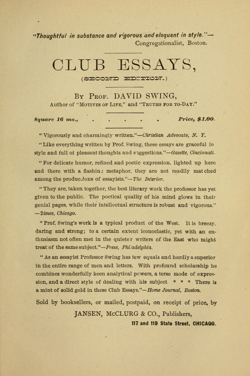 'Thoughtful in substance and v'gorous and eloquent in style.— Congregationalist, Boston. CLUB ESSAYS, ( SECOILTID IBZDZT'IOniT-) By Prof. DAVID SWING, Author of Motives of Life, and Truths for to-Day. Square 16 mo., ..... Price, $1.00.  Vigorously and charmingly written.—Christian Advocate, N. Y.  Like everything written by Prof. Swing, these essays are graceful in style and full of pleasant thoughts and suggestions.—Gazette, Cincinnati.  For delicate humor, refined and poetic expression, lighted up here and there with a flashing metaphor, they are not readily matched among the productions of essayists.—The Inferior.  They are, taken together, the best literary work the professor has yet given to the public. The poetical quality of his mind glows in their genial pages, while their intellectual structure is robust and vigorous. —limes, Chicago.  Prof. Swing's work is a typical product of the West. It is breezy, daring and strong; to a certain extent iconoclastic, yet with an en- thusiasm not often met in the quieter writers of the East who might treat of the same subject.—P)-ess, Philadelphia.  As an essayist Professor Swing has few equals and hardly a superior in the entire range of men and letters. With profound scholarship he combines wonderfully keen analytical powers, a terse mode of expres- sion, and a direct style of dealing with Ms subject. * * * There is a mint of solid gold in these Club Essays.—Home Journal, Boston. Sold by booksellers, or mailed, postpaid, on receipt of price, by JANSEN, McCLURG & CO., Publishers,