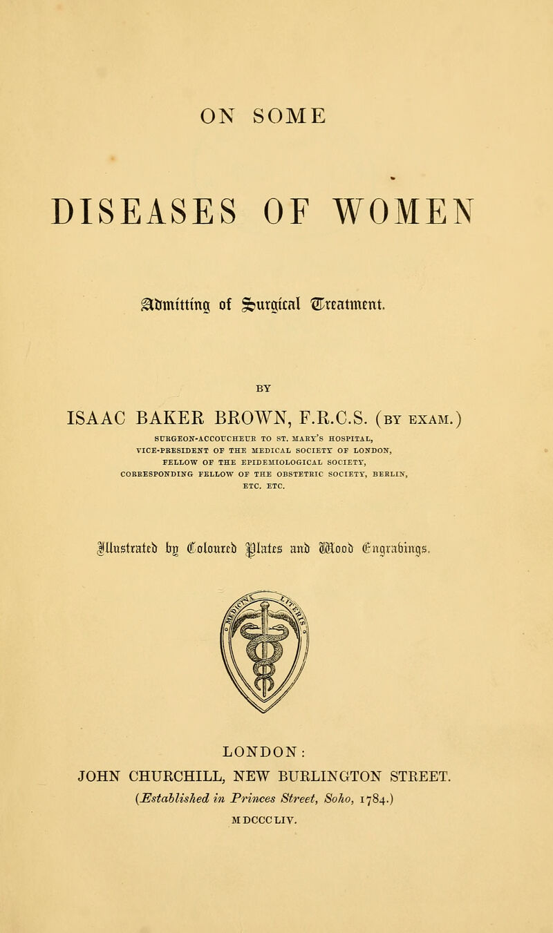 DISEASES OF WOMEN Emitting of Sbutgtcal treatment. ISAAC BAKER BROWN, F.R.C.S. (by exam.) SUBGEON-ACCOUCHEUE TO ST. MAEY'S HOSPITAL, VICE-PBESIDENT OF THE MEDICAL SOCIETY OF LONDON, FELLOW OF THE EPIDEMIOLOGICAL SOCIETY, COBEESPONDING FELLOW OF THE OBSTETEIC SOCIETY, BEELIN, ETC. ETC. $Ilustraieb bg Colouixb Mates anb SSloob (irngnbmgs. LONDON: JOHN CHURCHILL, NEW BURLINGTON STREET. {Established in Princes Street, Soho, 1784.) MDCCCLIV.