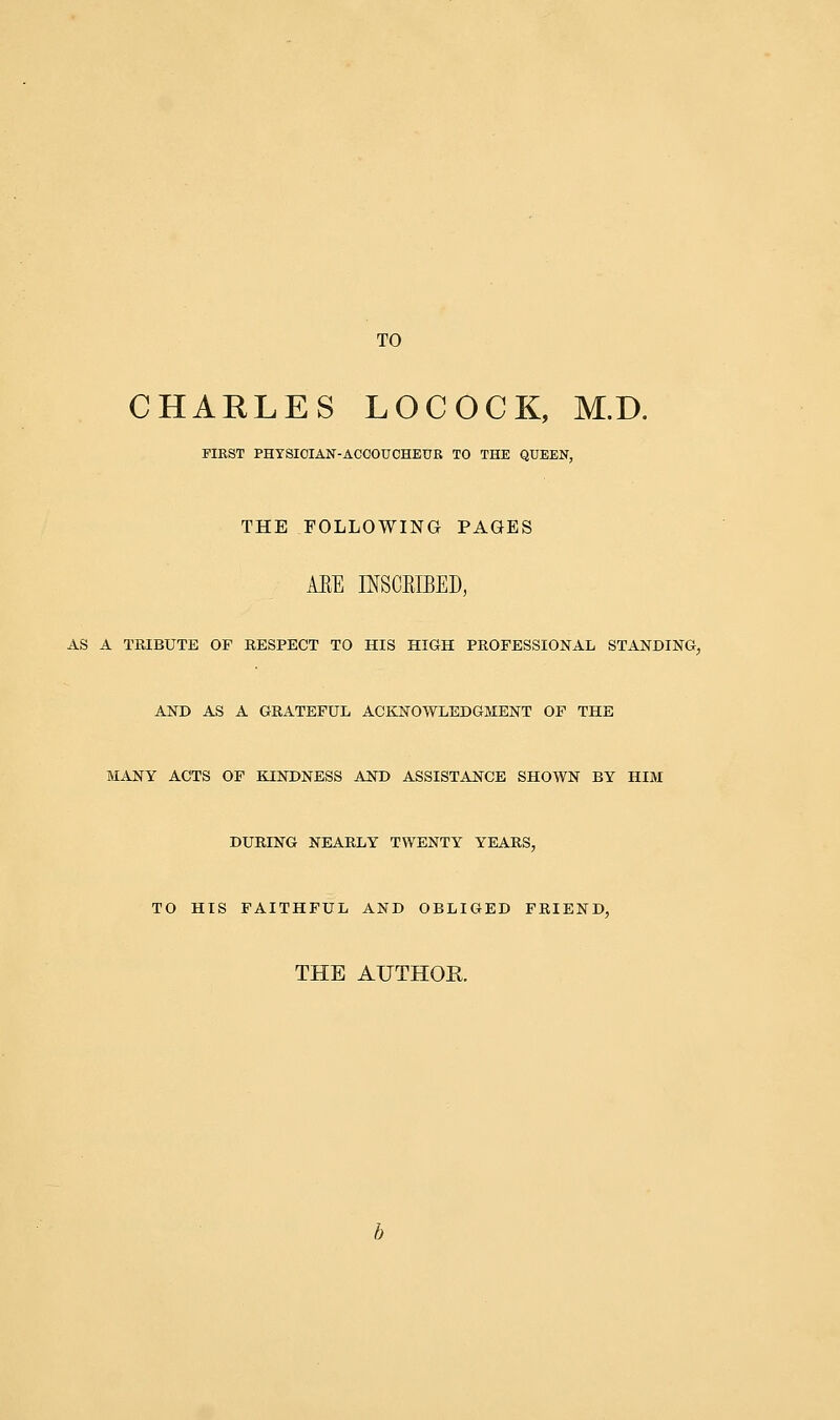 TO CHARLES LOCOCK, M.D. FIKST PHYSICIAN-ACCOUCHEUR TO THE QUEEN, THE FOLLOWING PAGES AEE IMBIBED, AS A TRIBUTE OP RESPECT TO HIS HIGH PROFESSIONAL STANDING, AND AS A GRATEFUL ACKNOWLEDGMENT OF THE MANY ACTS OF KINDNESS AND ASSISTANCE SHOWN BY HIM DURING NEARLY TWENTY YEARS, TO HIS FAITHFUL AND OBLIGED FRIEND, THE AUTHOR.