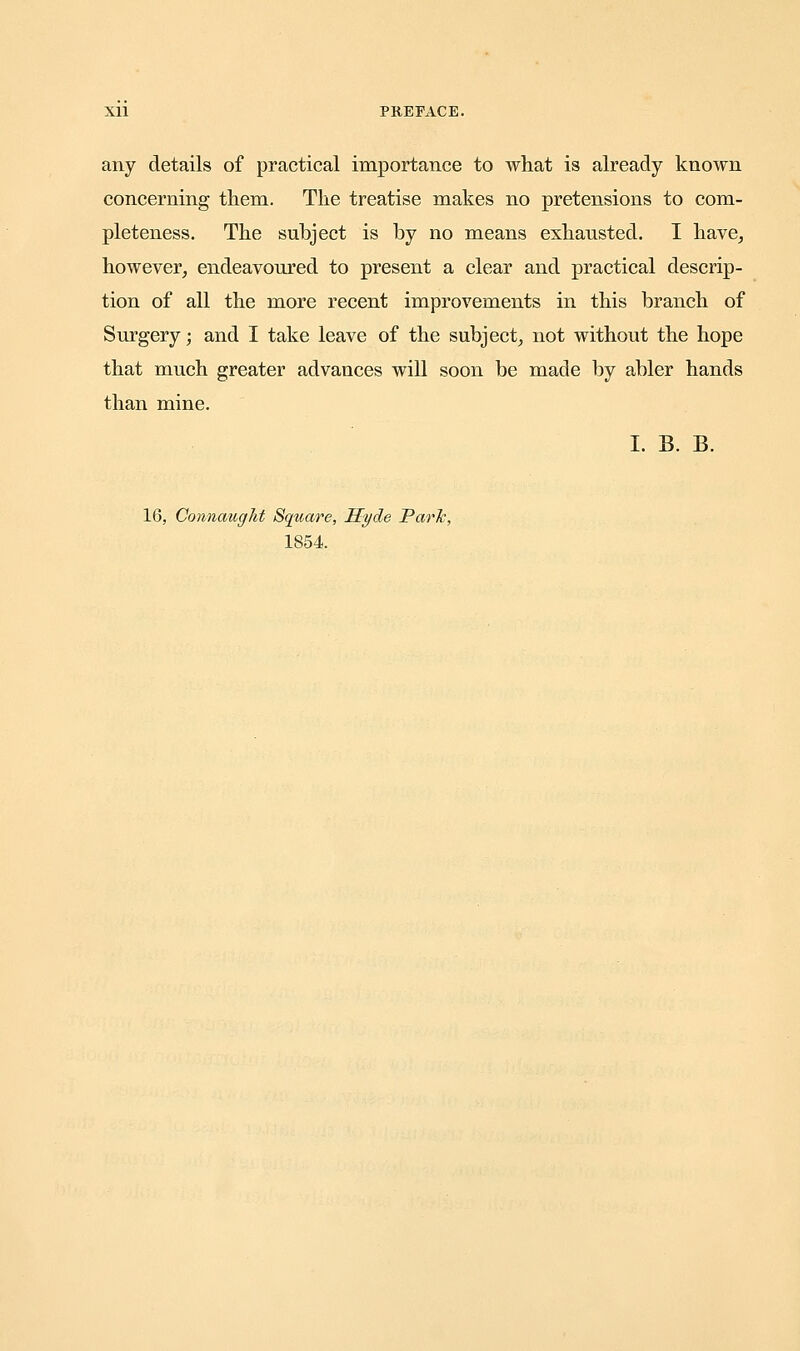 any details of practical importance to what is already known concerning them. The treatise makes no pretensions to com- pleteness. The subject is by no means exhausted. I have, however, endeavoured to present a clear and practical descrip- tion of all the more recent improvements in this branch of Surgery; and I take leave of the subject, not without the hope that much greater advances will soon be made by abler hands than mine. I. B. B. 16, Connaught Square, Hyde Park, 1854.