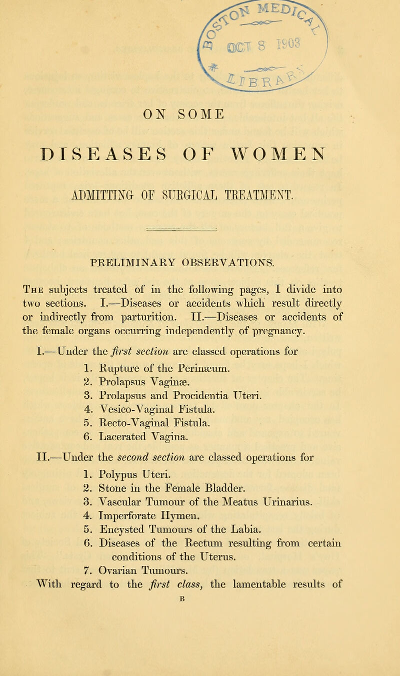 ON SOME DISEASES OF WOMEN ADMITTING OF SURGICAL TREATMENT. PRELIMINARY OBSERVATIONS. The subjects treated of in the following pages, I divide into two sections. I.—Diseases or accidents which result directly or indirectly from parturition. II.—Diseases or accidents of the female organs occurring independently of pregnancy. I.—Under ike first section are classed operations for 1. Rupture of the Perinseum. 2. Prolapsus Vaginae. 3. Prolapsus and Procidentia Uteri. 4. Vesico-Vaginal Fistula. 5. Recto-Vaginal Fistula. 6. Lacerated Vagina. II.—Under the second section are classed operations for 1. Polypus Uteri. 2. Stone in the Female Bladder. 3. Vascular Tumour of the Meatus Urinarius. 4. Imperforate Hymen. 5. Encysted Tumours of the Labia. 6. Diseases of the Rectum resulting from certain conditions of the Uterus. 7. Ovarian Tumours. With regard to the first class, the lamentable results of B