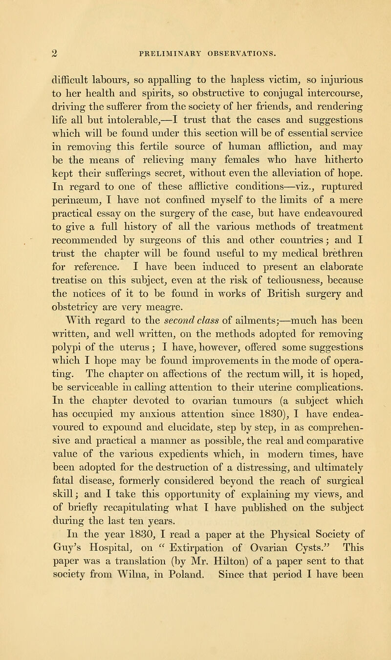 difficult labours, so appalling to the hapless victim, so injurious to her health and spirits, so obstructive to conjugal intercourse, driving the sufferer from the society of her friends, and rendering life all but intolerable,—I trust that the cases and suggestions which will be found under this section will be of essential service in removing this fertile source of human affliction, and may be the means of relieving many females who have hitherto kept their sufferings secret, without even the alleviation of hope. In regard to one of these afflictive conditions—viz., ruptured perinseum, I have not confined myself to the limits of a mere practical essay on the surgery of the case, but have endeavoured to give a full history of all the various methods of treatment recommended by surgeons of this and other countries; and I trust the chapter will be found useful to my medical brethren for reference. I have been induced to present an elaborate treatise on this subject, even at the risk of tediousness, because the notices of it to be found in works of British surgery and obstetricy are very meagre. With regard to the second class of ailments;—much has been written, and well written, on the methods adopted for removing polypi of the uterus; I have, however, offered some suggestions which I hope may be found improvements in the mode of opera- ting. The chapter on affections of the rectum will, it is hoped, be serviceable in calling attention to their uterine complications. In the chapter devoted to ovarian tumours (a subject which has occupied my anxious attention since 1830), I have endea- voured to expound and elucidate, step by step, in as comprehen- sive and practical a manner as possible, the real and comparative value of the various expedients which, in modern times, have been adopted for the destruction of a distressing, and ultimately fatal disease, formerly considered beyond the reach of surgical skill j and I take this opportunity of explaining my views, and of briefly recapitulating what I have published on the subject during the last ten years. In the year 1830, I read a paper at the Physical Society of Guy's Hospital, on  Extirpation of Ovarian Cysts. This paper was a translation (by Mr. Hilton) of a paper sent to that society from Wilna, in Poland. Since that period I have been