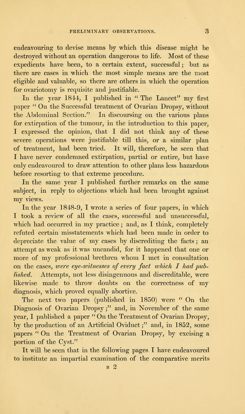 endeavouring to devise means by which this disease might be destroyed without an operation dangerous to life. Most of these expedients have been, to a certain extent, successful; but as there are cases in which the most simple means are the most eligible and valuable, so there are others in which the operation for ovariotomy is requisite and justifiable. In the year 184*4, I published in  The Lancet my first paper  On the Successful treatment of Ovarian Dropsy, without the Abdominal Section/' In discoursing on the various plans for extirpation of the tumour, in the introduction to this paper, I expressed the opinion, that I did not think any of these severe operations were justifiable till this, or a similar plan of treatment, had been tried. It will, therefore, be seen that I have never condemned extirpation, partial or entire, but have only endeavoured to draw attention to other plans less hazardous before resorting to that extreme procedure. In the same year I published further remarks on the same subject, in reply to objections which had been brought against my views. In the year ] 848-9, I wrote a series of four papers, in which I took a review of all the cases, successful and unsuccessful, which had occurred in my practice; and, as I think, completely refuted certain misstatements which had been made in order to depreciate the value of my cases by discrediting the facts; an attempt as weak as it was uncandid, for it happened that one or more of my professional brethren whom I met in consultation on the cases, were eye-vAtnesses of every fact which I had pub- lished. Attempts, not less disingenuous and discreditable, were likewise made to throw doubts on the correctness of my diagnosis, which proved equally abortive. The next two papers (published in 1850) were  On the Diagnosis of Ovarian Dropsy; and, in November of the same year, I published a paper  On the Treatment of Ovarian Dropsy, by the production of an Artificial Oviduct • and, in 1852, some papers  On the Treatment of Ovarian Dropsy, by excising a portion of the Cyst. It will be seen that in the following pages I have endeavoured to institute an impartial examination of the comparative merits b 2