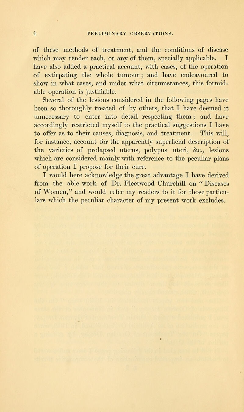 of these methods of treatment, and the conditions of disease which may render each, or any of them, specially applicable. I have also added a practical account, with cases, of the operation of extirpating the whole tumour; and have endeavoiued to show in what cases, and under what circumstances, this formid- able operation is justifiable. Several of the lesions considered in the following pages have been so thoroughly treated of by others, that I have deemed it unnecessary to enter into detail respecting them; and have accordingly restricted myself to the practical suggestions I have to offer as to their causes, diagnosis, and treatment. This will, for instance, account for the apparently superficial description of the varieties of prolapsed uterus, polypus uteri, &c, lesions which are considered mainly with reference to the peculiar plans of operation I propose for their cure. I would here acknowledge the great advantage I have derived from the able work of Dr. Fleetwood Churchill on Diseases of Women/' and would refer my readers to it for those particu- lars which the peculiar character of my present work excludes.