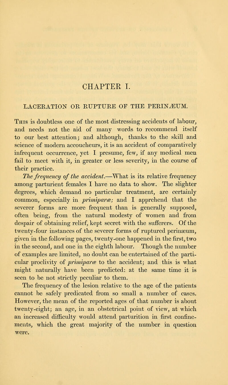 LACERATION OR RUPTURE OF THE PERINEUM. This is doubtless one of the most distressing accidents of labour, and needs not the aid of many words to recommend itself to our best attention; and although, thanks to the skill and science of modern accoucheurs, it is an accident of comparatively infrequent occurrence, yet I presume, few, if any medical men fail to meet with it, in greater or less severity, in the course of their practice. The frequency of the accident.—What is its relative frequency among parturient females I have no data to show. The slighter degrees, which demand no particular treatment, are certainly common, especially in primipara; and I apprehend that the severer forms are more frequent than is generally supposed, often being, from the natural modesty of women and from despair of obtaining relief, kept secret with the sufferers. Of the twenty-four instances of the severer forms of ruptured perinseum, given in the following pages, twenty-one happened in the first, two in the second, and one in the eighth labour. Though the number of examples are limited, no doubt can be entertained of the parti- cular proclivity of primiparce to the accident; and this is what might naturally have been predicted: at the same time it is seen to be not strictly peculiar to them. The frequency of the lesion relative to the age of the patients cannot be safely predicated from so small a number of cases. However, the mean of the reported ages of that number is about twenty-eight; an age, in an obstetrical point of view, at which an increased difficulty would attend parturition in first confine- ments, which the great majority of the number in question were.