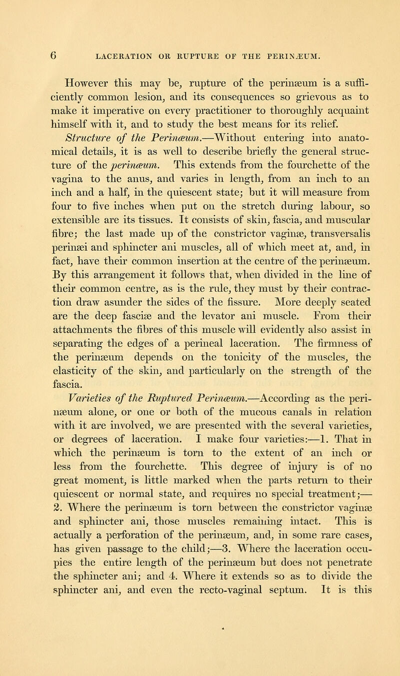 However this may be, rupture of the perinseum is a suffi- ciently common lesion, and its consequences so grievous as to make it imperative on every practitioner to thoroughly acquaint himself with it, and to study the best means for its relief. Structure of the Perinceum.—Without entering into anato- mical details, it is as well to describe briefly the general struc- ture of the perinceum. This extends from the fourchette of the vagina to the anus, and varies in length, from an inch to an inch and a half, in the quiescent state; but it will measure from four to five inches when put on the stretch during labour, so extensible are its tissues. It consists of skin, fascia, and muscular fibre; the last made up of the constrictor vaginae, transversalis perinsei and sphincter ani muscles, all of which meet at, and, in fact, have their common insertion at the centre of the perinseum. By this arrangement it follows that, when divided in the line of their common centre, as is the rule, they must by their contrac- tion draw asunder the sides of the fissure. More deeply seated are the deep fascise and the levator ani muscle. From their attachments the fibres of this muscle will evidently also assist in separating the edges of a perineal laceration. The firmness of the perinseum depends on the tonicity of the muscles, the elasticity of the skin, and particularly on the strength of the fascia. Varieties of the Ruptured Perinaum.—According as the peri- nseum alone, or one or both of the mucous canals in relation with it are involved, we are presented with the several varieties, or degrees of laceration. I make four varieties:—1. That in which the perinseum is torn to the extent of an inch or less from the fourchette. This degree of injury is of no great moment, is little marked when the parts return to their quiescent or normal state, and requires no special treatment;— 2. Where the perinseum is torn between the constrictor vaginse and sphincter ani, those muscles remaining intact. This is actually a perforation of the perinseum, and, in some rare cases, has given passage to the child;—3. Where the laceration occu- pies the entire length of the perinseum but does not penetrate the sphincter ani; and 4. Where it extends so as to divide the sphincter ani, and even the recto-vaginal septum. It is this