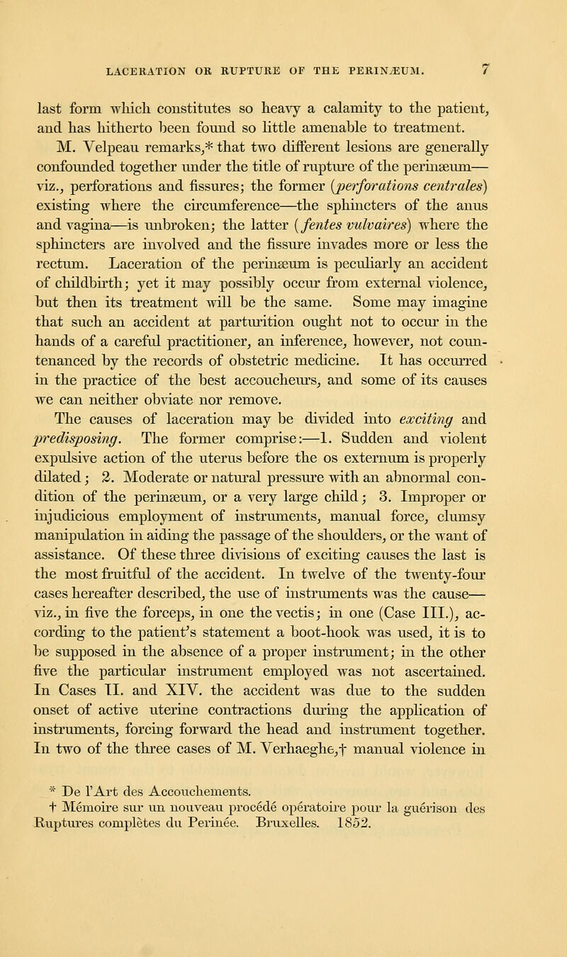 last form which constitutes so heavy a calamity to the patient, and has hitherto been found so little amenable to treatment. M. Velpeau remarks,* that two different lesions are generally confounded together under the title of rupture of the perinseum— viz., perforations and fissures; the former {perforations centrales) existing where the circumference—the sphincters of the anus and vagina—is unbroken; the latter (fentes vulvaires) where the sphincters are involved and the fissure invades more or less the rectum. Laceration of the perinseum is peculiarly an accident of childbirth; yet it may possibly occur from external violence, but then its treatment will be the same. Some may imagine that such an accident at parturition ought not to occur in the hands of a careful practitioner, an inference, however, not coun- tenanced by the records of obstetric medicine. It has occurred in the practice of the best accoucheurs, and some of its causes we can neither obviate nor remove. The causes of laceration may be divided into exciting and predisposing. The former comprise:—1. Sudden and violent expulsive action of the uterus before the os externum is properly dilated; 2. Moderate or natural pressure with an abnormal con- dition of the perineeum, or a very large child; 3. Improper or injudicious employment of instruments, manual force, clumsy manipulation in aiding the passage of the shoulders, or the want of assistance. Of these three divisions of exciting causes the last is the most fruitful of the accident. In twelve of the twenty-four cases hereafter described, the use of instruments was the cause— viz., in five the forceps, in one the vectis; in one (Case III.), ac- cording to the patient's statement a boot-hook was used, it is to be supposed in the absence of a proper instrument; in the other five the particular instrument employed was not ascertained. In Cases II. and XIV. the accident was due to the sudden onset of active uterine contractions during the application of instruments, forcing forward the head and instrument together. In two of the three cases of M. Verhaeghe,t manual violence in * De l'Art des Accouckeinents. t Memoire sur im nouveau procede operatoire pour la guerison des Ruptures completes clu Perinee. Bruxelles. 1852.
