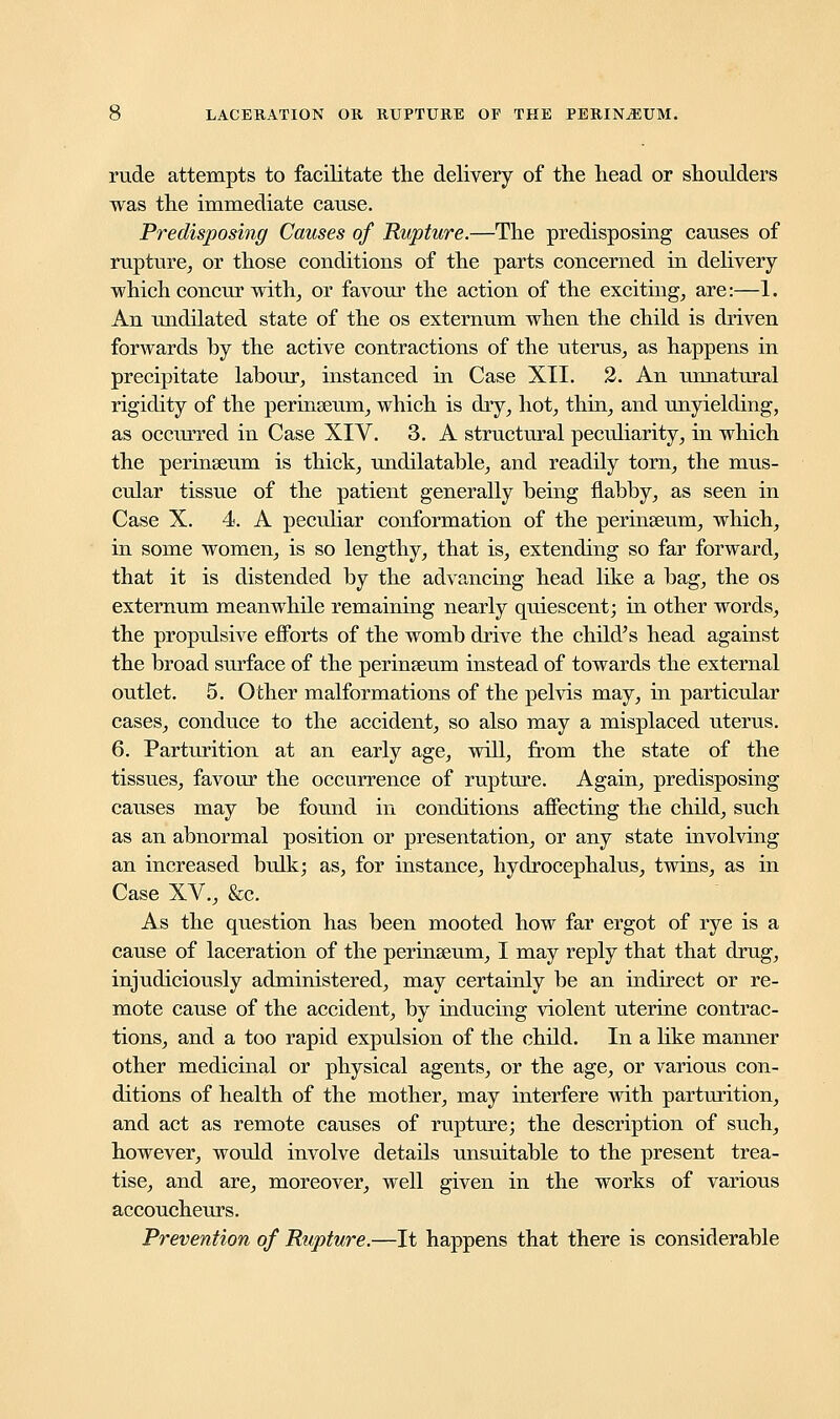 rude attempts to facilitate the delivery of the head or shoulders was the immediate cause. Predisposing Causes of Rupture.—The predisposing causes of rupture, or those conditions of the parts concerned in delivery which concur with, or favour the action of the exciting, are:—1. An undilated state of the os externum when the child is driven forwards by the active contractions of the uterus, as happens in precipitate labour, instanced in Case XII. 2. An unnatural rigidity of the perinseum, which is dry, hot, thin, and unyielding, as occurred in Case XIV. 3. A structural peculiarity, in which the perinseum is thick, undilatable, and readily torn, the mus- cular tissue of the patient generally being flabby, as seen in Case X. 4. A peculiar conformation of the perinseum, which, in some women, is so lengthy, that is, extending so far forward, that it is distended by the advancing head like a bag, the os externum meanwhile remaining nearly quiescent; in other words, the propulsive efforts of the womb drive the child's head against the broad surface of the perinseum instead of towards the external outlet. 5. Other malformations of the pelvis may, in particular cases, conduce to the accident, so also may a misplaced uterus. 6. Parturition at an early age, will, from the state of the tissues, favour the occurrence of rupture. Again, predisposing causes may be found in conditions affecting the child, such as an abnormal position or presentation, or any state involving an increased bulk; as, for instance, hydrocephalus, twins, as in Case XV., &c. As the question has been mooted how far ergot of rye is a cause of laceration of the perinseum, I may reply that that drug, injudiciously administered, may certainly be an indirect or re- mote cause of the accident, by inducing violent uterine contrac- tions, and a too rapid expulsion of the child. In a like manner other medicinal or physical agents, or the age, or various con- ditions of health of the mother, may interfere with parturition, and act as remote causes of rupture; the description of such, however, would involve details unsuitable to the present trea- tise, and are, moreover, well given in the works of various accoucheurs. Prevention of Rupture.—It happens that there is considerable