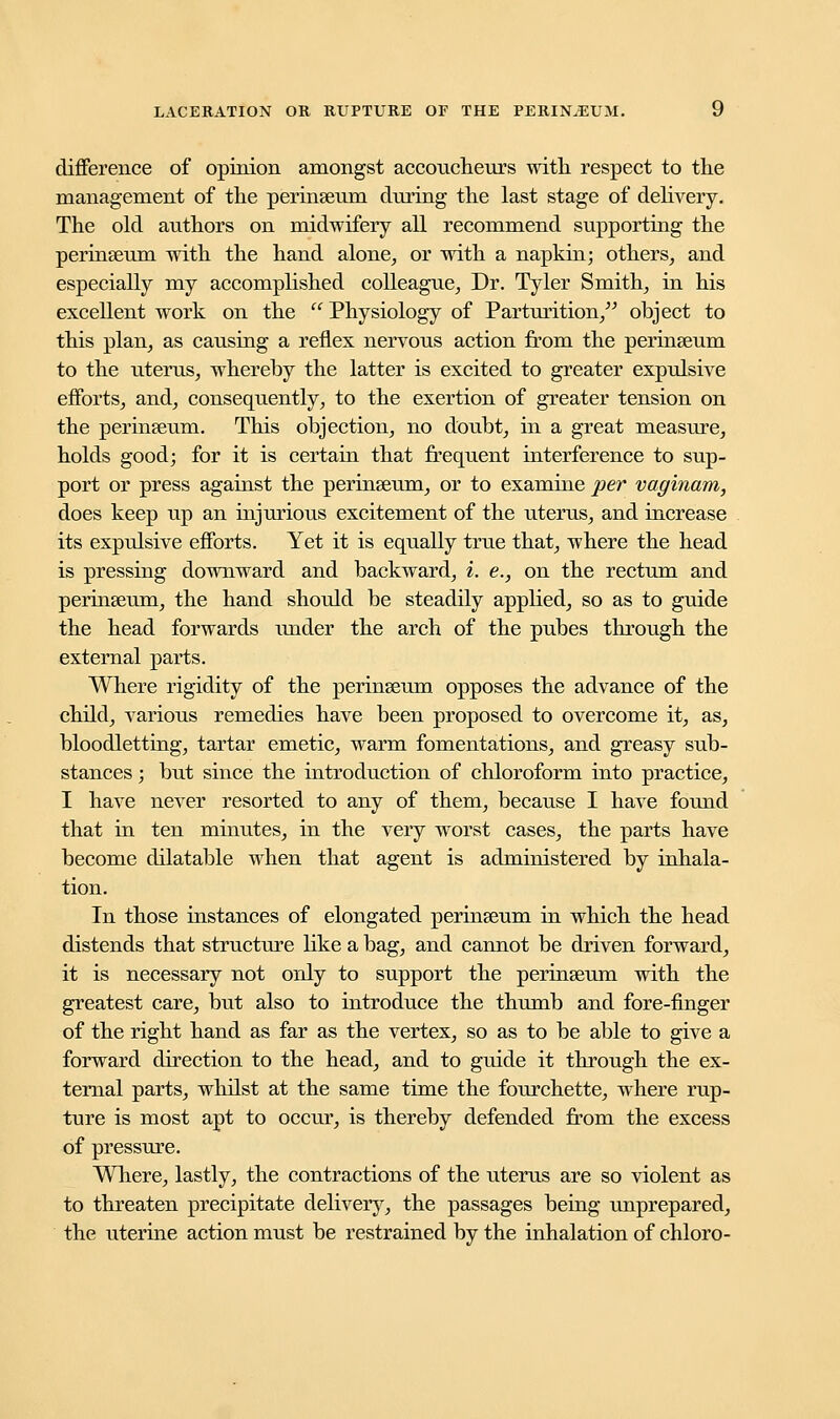 difference of opinion amongst accoucheurs with respect to the management of the perinseum during the last stage of delivery. The old authors on midwifery all recommend supporting the perinseum with the hand alone, or with a napkin; others, and especially my accomplished colleague, Dr. Tyler Smith, in his excellent work on the  Physiology of Parturition, object to this plan, as causing a reflex nervous action from the perinseum to the uterus, whereby the latter is excited to greater expulsive efforts, and, consequently, to the exertion of greater tension on the perinseum. This objection, no doubt, in a great measure, holds good; for it is certain that frequent interference to sup- port or press against the perinseum, or to examine per vaginam, does keep up an injurious excitement of the uterus, and increase its expulsive efforts. Yet it is equally true that, where the head is pressing downward and backward, i. e., on the rectum and perinseum, the hand should be steadily applied, so as to guide the head forwards under the arch of the pubes through the external parts. Where rigidity of the perinseum opposes the advance of the child, various remedies have been proposed to overcome it, as, bloodletting, tartar emetic, warm fomentations, and greasy sub- stances ; but since the introduction of chloroform into practice, I have never resorted to any of them, because I have found that in ten minutes, in the very worst cases, the parts have become dilatable when that agent is administered by inhala- tion. In those instances of elongated perinseum in which the head distends that structure like a bag, and cannot be driven forward, it is necessary not only to support the perinseum with the greatest care, but also to introduce the thumb and fore-finger of the right hand as far as the vertex, so as to be able to give a forward direction to the head, and to guide it through the ex- ternal parts, whilst at the same time the fourchette, where rup- ture is most apt to occur, is thereby defended from the excess of pressure. Where, lastly, the contractions of the uterus are so violent as to threaten precipitate delivery, the passages being unprepared, the uterine action must be restrained by the inhalation of chloro-