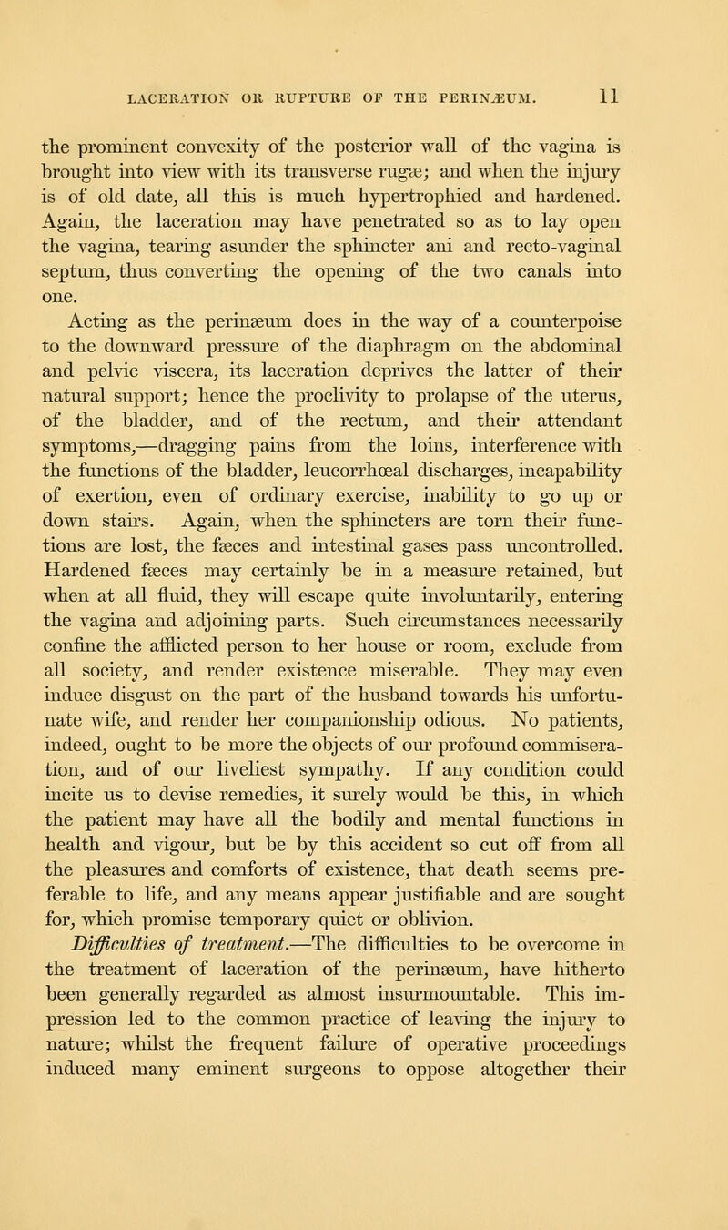 the prominent convexity of the posterior wall of the vagina is brought into view with its transverse rugse; and when the injury is of old date, all this is much hypertrophied and hardened. Again, the laceration may have penetrated so as to lay open the vagina, tearing asunder the sphincter ani and recto-vaginal septum, thus converting the opening of the two canals into one. Acting as the perinseum does in the way of a counterpoise to the downward pressure of the diaphragm on the abdominal and pelvic viscera, its laceration deprives the latter of their natural support; hence the proclivity to prolapse of the uterus, of the bladder, and of the rectum, and their attendant symptoms,—dragging pains from the loins, interference with the functions of the bladder, leucorrhoeal discharges, incapability of exertion, even of ordinary exercise, inability to go up or down stairs. Again, when the sphincters are torn their func- tions are lost, the fgeces and intestinal gases pass uncontrolled. Hardened fseces may certainly be in a measure retained, but when at all fluid, they will escape quite involuntarily, entering the vagina and adjoining parts. Such circumstances necessarily confine the afflicted person to her house or room, exclude from all society, and render existence miserable. They may even induce disgust on the part of the husband towards his unfortu- nate wife, and render her companionship odious. No patients, indeed, ought to be more the objects of our profound commisera- tion, and of our liveliest sympathy. If any condition could incite us to devise remedies, it surely would be this, in which the patient may have all the bodily and mental functions in health and vigour, but be by this accident so cut off from all the pleasures and comforts of existence, that death seems pre- ferable to life, and any means appear justifiable and are sought for, which promise temporary quiet or oblivion. Difficulties of treatment.—The difficulties to be overcome in the treatment of laceration of the perinseum, have hitherto been generally regarded as almost insurmountable. This im- pression led to the common practice of leaving the injury to nature; whilst the frequent failure of operative proceedings induced many eminent surgeons to oppose altogether their