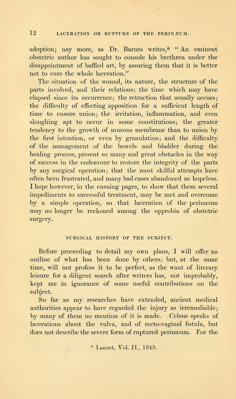 adoption; nay more, as Dr. Barnes writes,*  An eminent obstetric author has sought to console his brethren under the disappointment of baffled art, by assuring them that it is better not to cure the whole laceration. The situation of the wound, its nature, the structure of the parts involved, and their relations; the time which may have elapsed since its occurrence; the retraction that usually occurs; the difficulty of effecting apposition for a sufficient length of time to ensure union; the irritation, inflammation, and even sloughing apt to occur in some constitutions; the greater tendency to the growth of mucous membrane than to union by the first intention, or even by granulation; and the difficulty of the management of the bowels and bladder during the healing process, present so many and great obstacles in the way of success in the endeavour to restore the integrity of the parts by any surgical operation; that the most skilful attempts have often been frustrated, and many bad cases abandoned as hopeless. I hope however, in the ensuing pages, to show that these several impediments to successful treatment, may be met and overcome by a simple operation, so that laceration of the perinseum may no longer be reckoned among the opprobia of obstetric surgery. SURGICAL HISTORY OF THE SUBJECT. Before proceeding to detail my own plans, I will offer an outline of what has been done by others; but, at the same time, will not profess it to be perfect, as the want of literary leisure for a diligent search after writers has, not improbably, kept me in ignorance of some useful contributions on the subject. So far as my researches have extended, ancient medical authorities appear to have regarded the injury as irremediable; by many of them no mention of it is made. Celsus speaks of lacerations about the vulva, and of recto-vaginal fistula, but does not describe the severe form of ruptured perinseum. For the * Lancet, Vol. II., 1849.