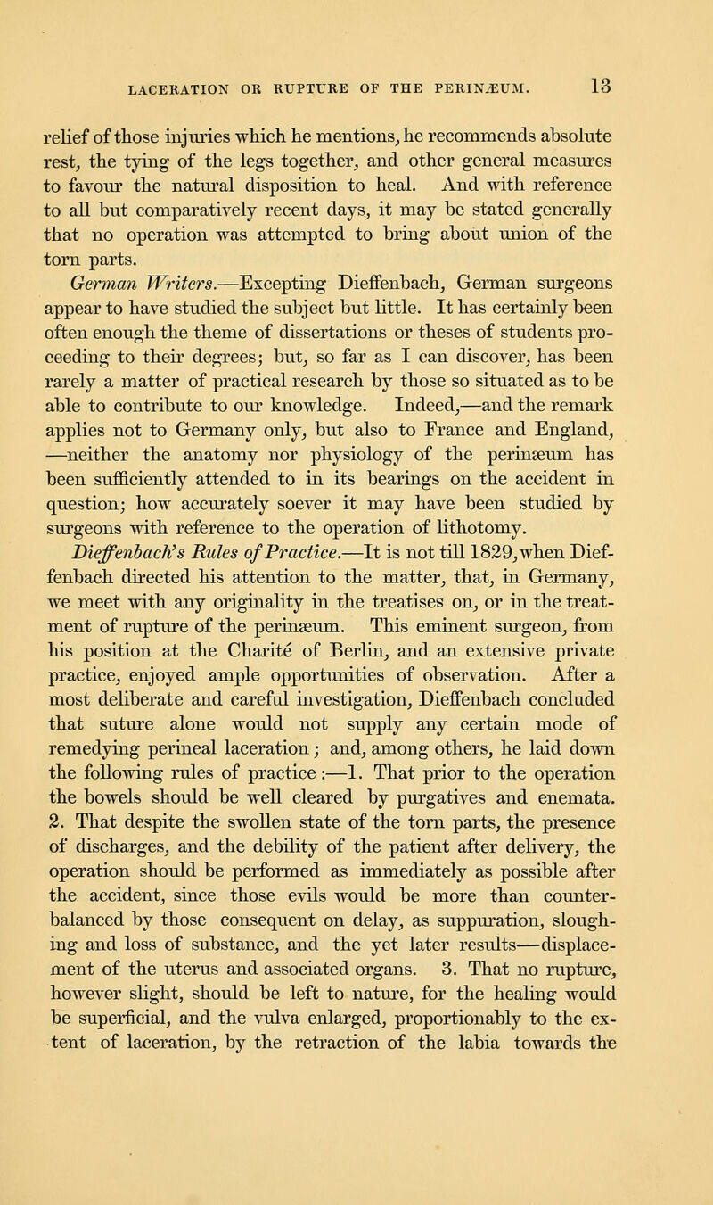 relief of those injuries which he mentions, he recommends absolute rest, the tying of the legs together, and other general measures to favour the natural disposition to heal. And with reference to all but comparatively recent days, it may be stated generally that no operation was attempted to bring about union of the torn parts. German Writers.—Excepting DiefFenbach, German surgeons appear to have studied the subject but little. It has certainly been often enough the theme of dissertations or theses of students pro- ceeding to their degrees; but, so far as I can discover, has been rarely a matter of practical research by those so situated as to be able to contribute to our knowledge. Indeed,—and the remark applies not to Germany only, but also to France and England, —neither the anatomy nor physiology of the perinseum has been sufficiently attended to in its bearings on the accident in question; how accurately soever it may have been studied by surgeons with reference to the operation of lithotomy. Dieffenbach's Rules of Practice.—It is not till 1829, when Dief- fenbach directed his attention to the matter, that, in Germany, we meet with any originality in the treatises on, or in the treat- ment of rupture of the permseum. This eminent surgeon, from his position at the Charite of Berlin, and an extensive private practice, enjoyed ample opportunities of observation. After a most deliberate and careful investigation, Dieffenbach concluded that suture alone would not supply any certain mode of remedying perineal laceration; and, among others, he laid down the following rules of practice :—1. That prior to the operation the bowels should be well cleared by purgatives and enemata. 2. That despite the swollen state of the torn parts, the presence of discharges, and the debility of the patient after delivery, the operation should be performed as immediately as possible after the accident, since those evils would be more than counter- balanced by those consequent on delay, as suppuration, slough- ing and loss of substance, and the yet later results—displace- ment of the uterus and associated organs. 3. That no rupture, however slight, should be left to nature, for the healing would be superficial, and the vulva enlarged, proportionably to the ex- tent of laceration, by the retraction of the labia towards the