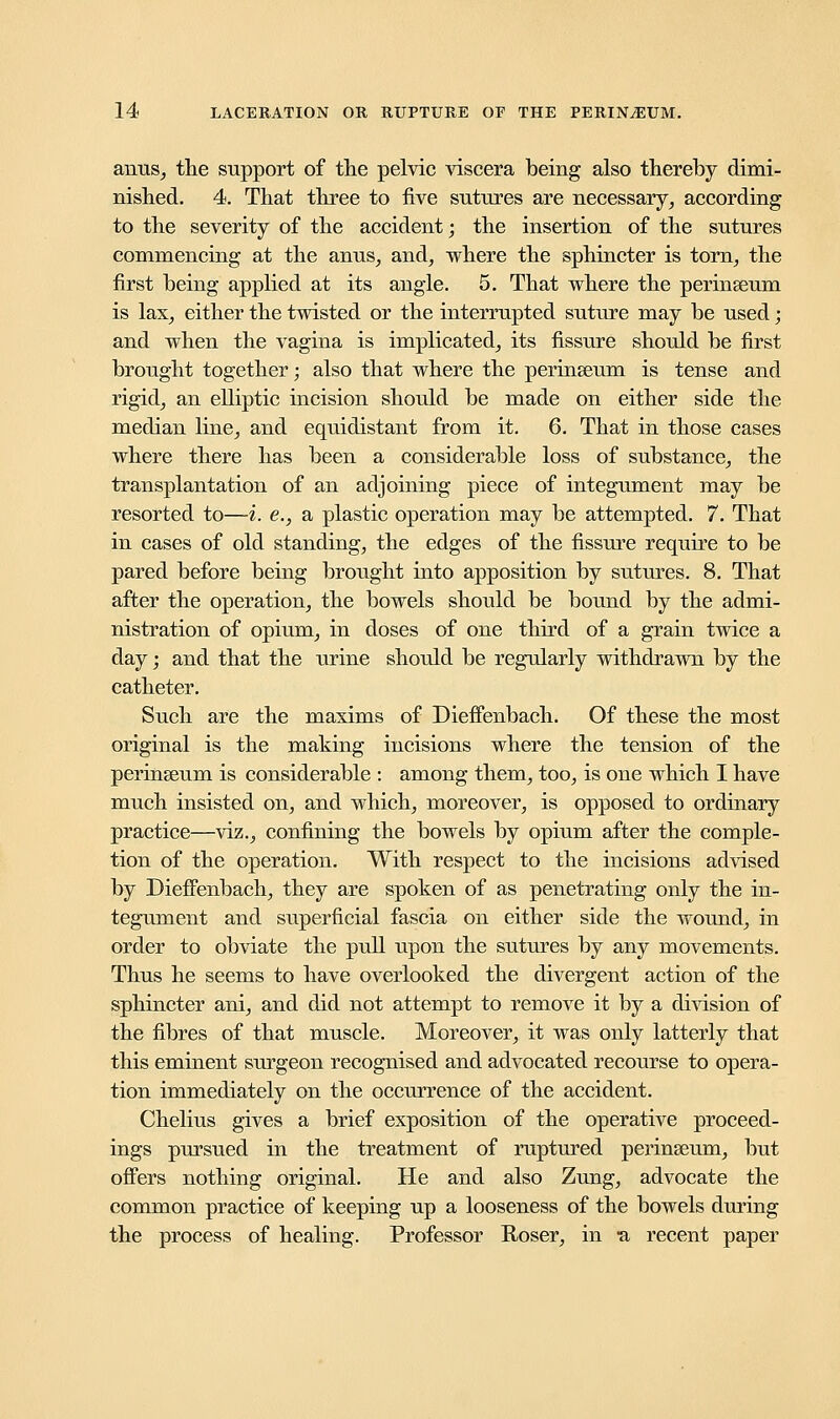 amis, the support of the pelvic viscera being also thereby dimi- nished. 4. That three to five sutures are necessary, according to the severity of the accident; the insertion of the sutures commencing at the anus, and, where the sphincter is torn, the first being applied at its angle. 5. That where the perinseum is lax, either the twisted or the interrupted suture may be used; and when the vagina is implicated, its fissure should be first brought together; also that where the perinseum is tense and rigid, an elliptic incision should be made on either side the median line, and equidistant from it. 6. That in those cases where there has been a considerable loss of substance, the transplantation of an adjoining piece of integument may be resorted to—i. e., a plastic operation may be attempted. 7. That in cases of old standing, the edges of the fissure require to be pared before being brought into apposition by sutures. 8. That after the operation, the bowels should be bound by the admi- nistration of opium, in doses of one third of a grain twice a day; and that the urine should be regularly withdrawn by the catheter. Such are the maxims of Dieffenbach. Of these the most original is the making incisions where the tension of the perinseum is considerable : among them, too, is one which I have much insisted on, and which, moreover, is opposed to ordinary practice—viz., confining the bowels by opium after the comple- tion of the operation. With respect to the incisions advised by Dieffenbach, they are spoken of as penetrating only the in- tegument and superficial fascia on either side the wound, in order to obviate the pull upon the sutures by any movements. Thus he seems to have overlooked the divergent action of the sphincter ani, and did not attempt to remove it by a division of the fibres of that muscle. Moreover, it was only latterly that this eminent surgeon recognised and advocated recourse to opera- tion immediately on the occurrence of the accident. Chelius gives a brief exposition of the operative proceed- ings pursued in the treatment of ruptured perinseum, but offers nothing original. He and also Zung, advocate the common practice of keeping up a looseness of the bowels during the process of healing. Professor Roser, in a recent paper