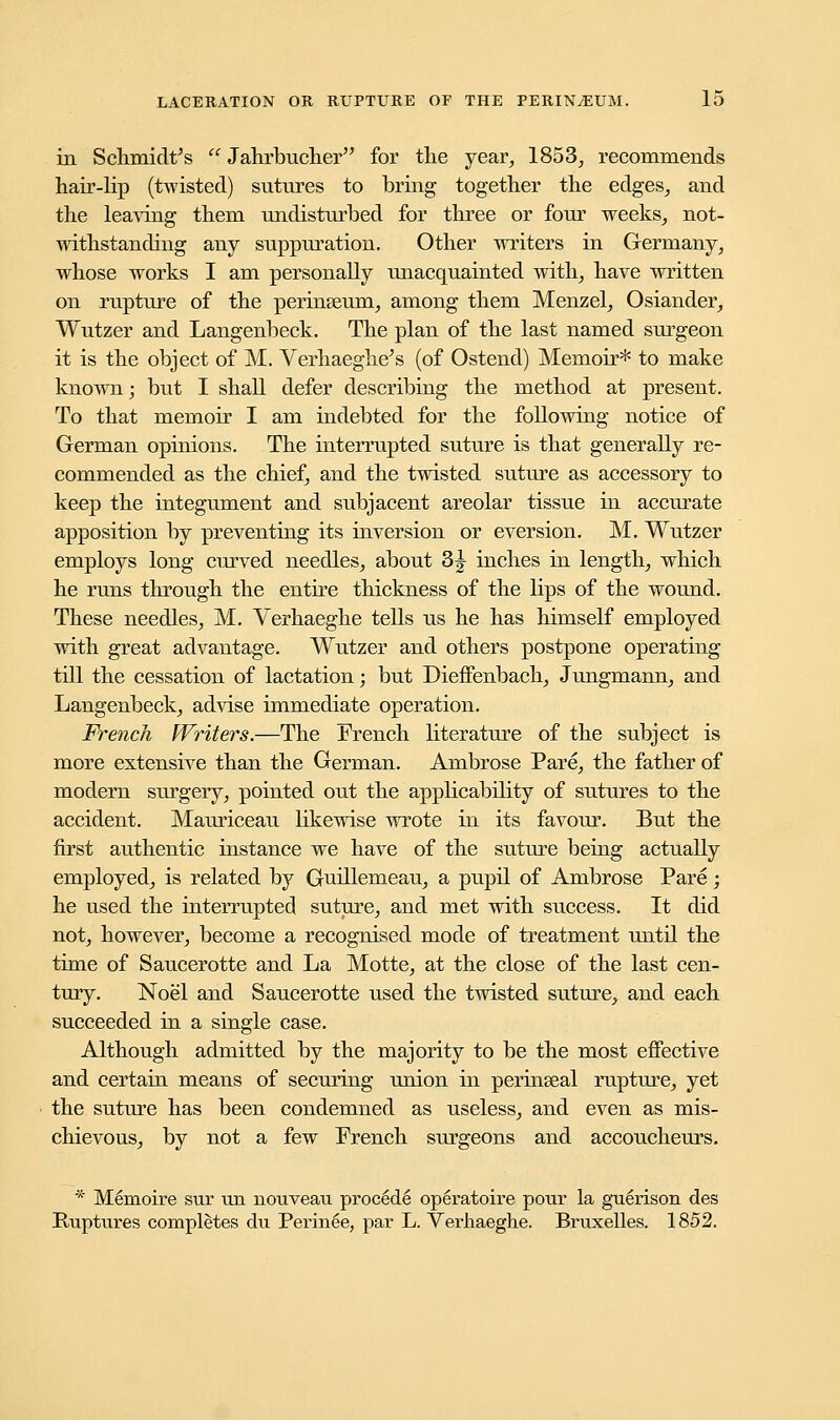 in Schmidt's  Jahrbucher for the year, 1853, recommends hair-lip (twisted) sutures to bring together the edges, and the leaving them undisturbed for three or four weeks, not- withstanding any suppuration. Other writers in Germany, whose works I am personally unacquainted with, have written on rupture of the perinseum, among them Menzel, Osiander, Wutzer and Langenbeck. The plan of the last named surgeon it is the object of M. Verhaeghe's (of Ostend) Memoir* to make known; but I shall defer describing the method at present. To that memoir I am indebted for the following notice of German opinions. The interrupted suture is that generally re- commended as the chief, and the twisted suture as accessory to keep the integument and subjacent areolar tissue in accurate apposition by preventing its inversion or eversion. M. Wutzer employs long curved needles, about 3J inches in length, which he runs through the entire thickness of the lips of the wound. These needles, M. Verhaeghe tells us he has himself employed with great advantage. Wutzer and others postpone operating till the cessation of lactation; but Dieffenbach, Jungmann, and Langenbeck, advise immediate operation. French Writers.—The French literature of the subject is more extensive than the German. Ambrose Pare, the father of modern surgery, pointed out the applicability of sutures to the accident. Mauriceau likewise wrote in its favour. But the first authentic instance we have of the suture being actually employed, is related by Guillemeau, a pupil of Ambrose Pare; he used the interrupted suture, and met with success. It did not, however, become a recognised mode of treatment until the time of Saucerotte and La Motte, at the close of the last cen- tury. Noel and Saucerotte used the twisted suture, and each succeeded in a single case. Although admitted by the majority to be the most effective and certain means of securing union in perinseal rupture, yet the suture has been condemned as useless, and even as mis- chievous, by not a few French surgeons and accoucheurs. * Meraoire sur un nouveau procMe operatoire pour la guerison des Ruptures completes du Perin6e, par L. Verhaeghe. Bruxelles. 1852.
