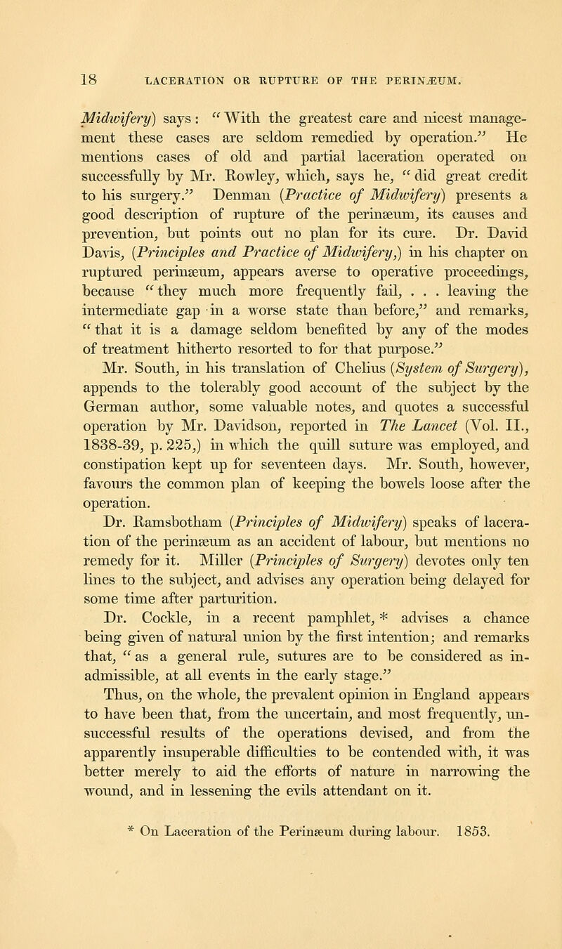 Midwifery) says:  With the greatest care and nicest manage- ment these cases are seldom remedied by operation. He mentions cases of old and partial laceration operated on successfully by Mr. Rowley, which, says he,  did great credit to his surgery/' Denman (Practice of Midwifery) presents a good description of rupture of the perinseum, its causes and prevention, but points out no plan for its cure. Dr. David Davis, (Principles and Practice of Midivifery,) in his chapter on ruptured perinseum, appears averse to operative proceedings, because they much more frequently fail, . . . leaving the intermediate gap in a worse state than before, and remarks, that it is a damage seldom benefited by any of the modes of treatment hitherto resorted to for that purpose. Mr. South, in his translation of Chelius (System of Surgery), appends to the tolerably good account of the subject by the German author, some valuable notes, and quotes a successful operation by Mr. Davidson, reported in The Lancet (Vol. II., 1838-39, p. 225,) in which the quill suture was employed, and constipation kept up for seventeen days. Mr. South, however, favours the common plan of keeping the bowels loose after the operation. Dr. Ramsbotham (Principles of Midwifery) speaks of lacera- tion of the perinseum as an accident of labour, but mentions no remedy for it. Miller (Principles of Surgery) devotes only ten lines to the subject, and advises any operation being delayed for some time after parturition. Dr. Cockle, in a recent pamphlet, * advises a chance being given of natural union by the first intention; and remarks that,  as a general rule, sutures are to be considered as in- admissible, at all events in the early stage. Thus, on the whole, the prevalent opinion in England appears to have been that, from the uncertain, and most frequently, un- successful results of the operations devised, and from the apparently insuperable difficulties to be contended with, it was better merely to aid the efforts of nature in narrowing the wound, and in lessening the evils attendant on it. * On Laceration of the Perineeum during labour. 1853.