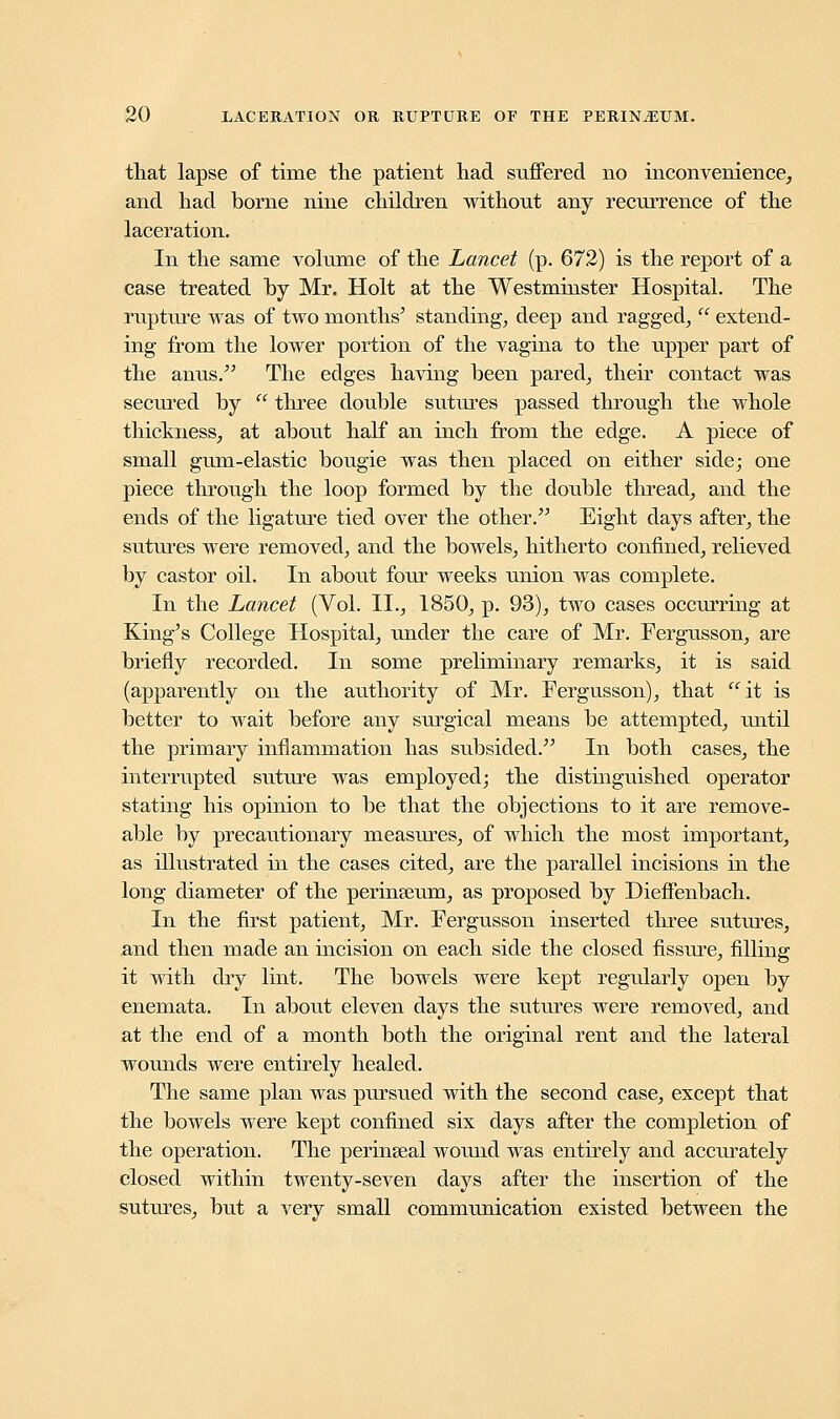 that lapse of time the patient had suffered no inconvenience, and had borne nine children without any recurrence of the laceration. In the same volume of the Lancet (p. 672) is the report of a case treated fay Mr. Holt at the Westminster Hospital. The rupture was of two months' standing, deep and ragged,  extend- ing from the lower portion of the vagina to the upper part of the anus. The edges having been pared, their contact was secured by  three double sutures passed through the whole thickness, at about half an inch from the edge. A piece of small gum-elastic bougie was then placed on either side; one piece through the loop formed by the double thread, and the ends of the ligature tied over the other. Eight days after, the sutures were removed, and the bowels, hitherto confined, relieved by castor oil. In about four weeks union was complete. In the Lancet (Vol. II., 1850, p. 93), two cases occurring at King's College Hospital, under the care of Mr. Fergusson, are briefly recorded. In some preliminary remarks, it is said (apparently on the authority of Mr. Fergusson), that it is better to wait before any surgical means be attempted, until the primary inflammation has subsided. In both cases, the interrupted suture was employed; the distinguished operator stating his opinion to be that the objections to it are remove- able by precautionary measures, of which the most important, as illustrated in the cases cited, are the parallel incisions in the long diameter of the perinseum, as proposed by Dieffenbach. In the first patient, Mr. Fergusson inserted three sutures, and then made an incision on each side the closed fissure, filling it with dry lint. The bowels were kept regularly open by enemata. In about eleven days the sutures were removed, and at the end of a month both the original rent and the lateral wounds were entirely healed. The same plan was pursued with the second case, except that the bowels were kept confined six days after the completion of the operation. The perinseal wound was entirely and accurately closed within twenty-seven days after the insertion of the sutures, but a very small communication existed between the