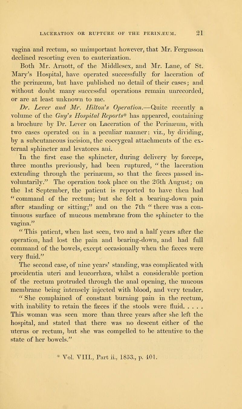 vagina and rectum, so unimportant however, that Mr. Fergusson declined resorting even to cauterization. Both Mr. Arnott, of the Middlesex, and Mr. Lane, of St. Mary's Hospital, have operated successfully for laceration of the perinasum, but have published no detail of their cases; and without doubt niany successful operations remain unrecorded, or are at least unknown to me. Dr. Lever and Mr. Hilton's Operation.—Quite recently a volume of the Guy's Hospital Repo?-ts* has appeared, containing a brochure by Dr. Lever on Laceration of the Perinasum, with two cases operated on in a peculiar manner: viz., by dividing, by a subcutaneous incision, the coccygeal attachments of the ex- ternal sphincter and levatores ani. In the first case the sphincter, during delivery by forceps, three months previously, had been ruptured, the laceration extending through the perinseum, so that the fasces passed in- voluntarily. The operation took place on the 26th August; on the 1st September, the patient is reported to have then had  command of the rectum; but she felt a bearing-down pain after standing or sitting; and on the 7th  there was a con- tinuous surface of mucous membrane from the sphincter to the vagina.  This patient, when last seen, two and a half years after the operation, had lost the pain and bearing-down, and had full command of the bowels, except occasionally when the fasces were very fluid. The second case, of nine years' standing, was complicated with procidentia uteri and leucorrhoea, whilst a considerable portion of the rectum protruded through the anal opening, the mucous membrane being intensely injected with blood, and very tender.  She complained of constant burning pain in the rectum, with inability to retain the fasces if the stools were fluid This woman was seen more than three years after she left the hospital, and stated that there was no descent either of the uterus or rectum, but she was compelled to be attentive to the state of her bowels. * Vol. VIIL, Part ii, 1853., p. 101.