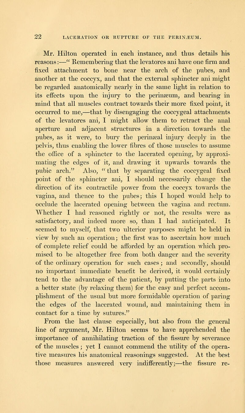 Mr. Hilton operated in each instance, and thus details his reasons:— Remembering that the levatores ani have one firm and fixed attachment to bone near the arch of the pubes, and another at the coccyx, and that the external sphincter ani might be regarded anatomically nearly in the same light in relation to its effects upon the injury to the perinseum, and bearing in mind that all muscles contract towards their more fixed point, it occurred to me,—that by disengaging the coccygeal attachments of the levatores ani, I might allow them to retract the anal aperture and adjacent structures in a direction towards the pubes, as it were, to bury the perinseal injury deeply in the pelvis, thus enabling the lower fibres of those muscles to assume the office of a sphincter to the lacerated opening, by approxi- mating the edges of it, and drawing it upwards towards the pubic arch. Also, that by separating the coccygeal fixed point of the sphincter ani, I should necessarily change the direction of its contractile power from the coccyx towards the vagina, and thence to the pubes; this I hoped would help to occlude the lacerated opening between the vagina and rectum. Whether I had reasoned rightly or not, the results were as satisfactory, and indeed more so, than I had anticipated. It seemed to myself, that two ulterior purposes might be held in view by such an operation; the first was to ascertain how much of complete relief could be afforded by an operation which pro- mised to be altogether free from both danger and the severity of the ordinary operation for such cases; and secondly, should no important immediate benefit be derived, it would certainly tend to the advantage of the patient, by putting the parts into a better state (by relaxing them) for the easy and perfect accom- plishment of the usual but more formidable operation of paring the edges of the lacerated wound, and maintaining them in contact for a time by sutures. From the last clause especially, but also from the general line of argument, Mr. Hilton seems to have apprehended the importance of annihilating traction of the fissure by severance of the muscles; yet I cannot commend the utility of the opera- tive measures his anatomical reasonings suggested. At the best those measures answered very indifferently;—the fissure re-