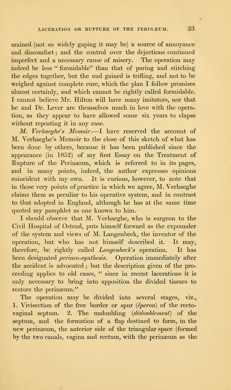 mained (not so widely gaping it may be) a source of annoyance and discomfort; and the control over the dejections continued imperfect and a necessary cause of misery. The operation may indeed be less  formidable than that of paring and stitching the edges together, but the end gained is trifling, and not to be weighed against complete cure, which the plan I follow promises almost certainly, and which cannot be rightly called formidable. I cannot believe Mr. Hilton will have many imitators, nor that he and Dr. Lever are themselves much in love with the opera- tion, as they appear to have allowed some six years to elapse without repeating it in any case. M. Verhaeghe's Memoir.—I have reserved the account of M. Verhaeghe's Memoir to the close of this sketch of what has been done by others, because it has been published since the appearance (in 1852) of my first Essay on the Treatment of Rupture of the Perinseum, which is referred to in its pages, and in many points, indeed, the author expresses opinions coincident with my own. It is curious, however, to note that in those very points of practice in which we agree, M. Verhaeghe claims them as peculiar to his operative system, and in contrast to that adopted in England, although he has at the same time quoted my pamphlet as one known to him. I should observe that M. Verhaeghe, who is surgeon to the Civil Hospital of Ostend, puts himself forward as the expounder of the system and views of M. Langenbeck, the inventor of the operation, but who has not himself described it. It may, therefore, be rightly called Langenbeck''s operation. It has been designated perineo-synthesis. Operation immediately after the accident is advocated; but the description given of the pro- ceeding applies to old cases,  since in recent lacerations it is only necessary to bring into apposition the divided tissues to restore the perinseum. The operation may be divided into several stages, viz., 1. Vivisection of the free border or spur (eperon) of the recto- vaginal septum. 2. The undoubling (dedoublement) of the septum, and the formation of a flap destined to form, in the new perinseum, the anterior side of the triangular space (formed by the two canals, vagina and rectum, with the perinseum as the
