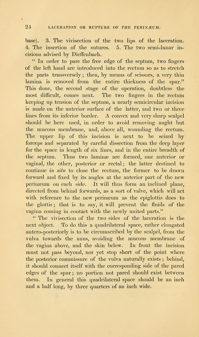 base). 3. The vivisection of the two lips of the laceration. 4. The insertion of the sutures. 5. The two semi-lunar in- cisions advised by Dieffenbach.  In order to pare the free edge of the septum, two fingers of the left hand are introduced into the rectum so as to stretch the parts transversely; then, by means of scissors, a very thin lamina is removed from the entire thickness of the spur. This done, the second stage of the operation, doubtless the most difficult, comes next. The two fingers in the rectum keeping up tension of the septum, a nearly semicircular incision is made on the anterior surface of the latter, and two or three lines from its inferior border. A convex and very sharp scalpel should be here used, in order to avoid removing aught but the mucous membrane, and, above all, wounding the rectum. The upper lip of this incision is next to be seized by forceps and separated by careful dissection from the deep layer for the space in length of six lines, and in the entire breadth of the septum. Thus two laminse are formed, one anterior or vaginal, the other, posterior or rectal; the latter destined to continue in situ to close the rectum, the former to be drawn forward and fixed by its angles at the anterior part of the new perinseum on each side. It will thus form an inclined plane, directed from behind forwards, as a sort of valve, which will act with reference to the new perinseum as the epiglottis does to the glottis; that is to say, it will prevent the fluids of the vagina coming in contact with the newly united parts. tc The vivisection of the two sides of the laceration is the next object. To do this a quadrilateral space, rather elongated antero-posteriorly is to be circumscribed by the scalpel, from the vulva towards the anus, avoiding the mucous membrane of the vagina above, and the skin below. In front the incision must not pass beyond, nor yet stop short of the point where the posterior commissure of the vulva naturally exists; behind, it should connect itself with the corresponding side of the pared edges of the spur; no portion not pared should exist between them. In general this quadrilateral space should be an inch and a half long, by three quarters of an inch wide.