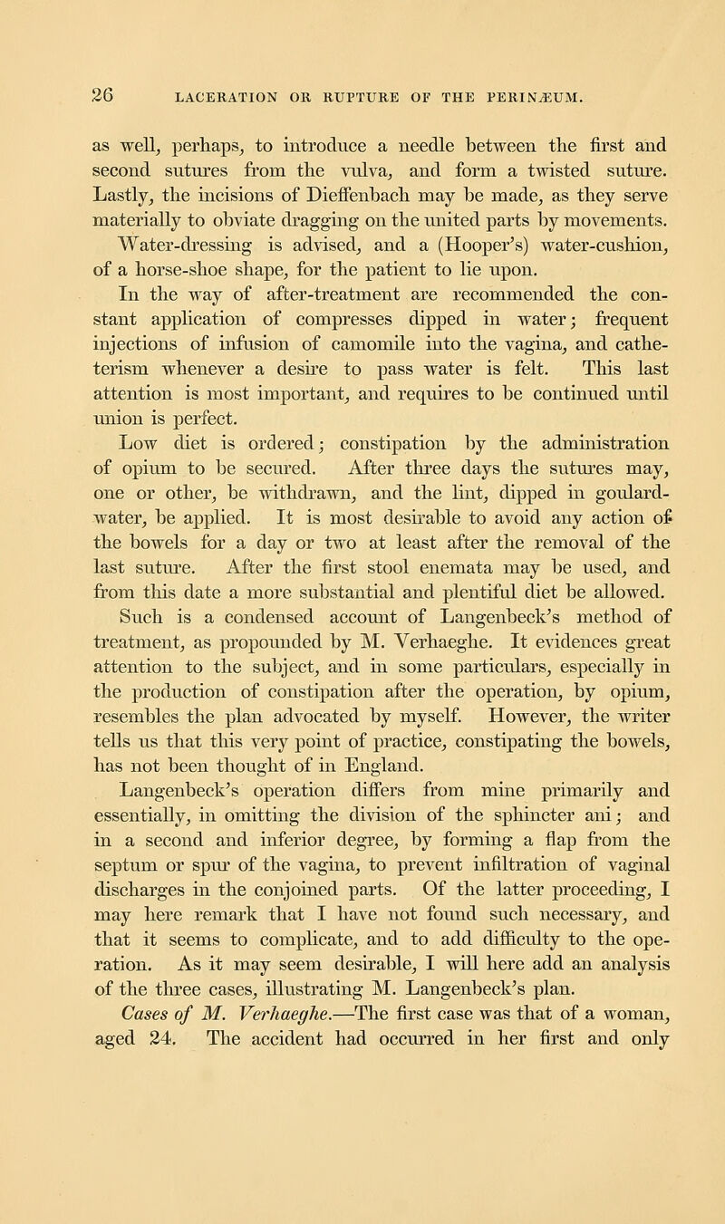 as well, perhaps, to introduce a needle between the first and second sutures from the vulva, and form a twisted suture. Lastly, the incisions of Dieffenbach may be made, as they serve materially to obviate dragging on the united parts by movements. Water-dressing is advised, and a (Hooper's) water-cushion, of a horse-shoe shape, for the patient to lie upon. In the way of after-treatment are recommended the con- stant application of compresses dipped in water; frequent injections of infusion of camomile into the vagina, and cathe- terism whenever a desire to pass water is felt. This last attention is most important, and requires to be continued until union is perfect. Low diet is ordered; constipation by the administration of opium to be secured. After three days the sutures may, one or other, be withdrawn, and the lint, dipped in goulard- water, be applied. It is most desirable to avoid any action of the bowels for a day or two at least after the removal of the last suture. After the first stool enemata may be used, and from this date a more substantial and plentiful diet be allowed. Such is a condensed account of Langenbeek's method of treatment, as propounded by M. Verhaeghe. It evidences great attention to the subject, and in some particulars, especially in the production of constipation after the operation, by opium, resembles the plan advocated by myself. However, the writer tells us that this very point of practice, constipating the bowels, has not been thought of in England. Langenbeek's operation differs from mine primarily and essentially, in omitting the division of the sphincter ani; and in a second and inferior degree, by forming a flap from the septum or spur of the vagina, to prevent infiltration of vaginal discharges in the conjoined parts. Of the latter proceeding, I may here remark that I have not found such necessary, and that it seems to complicate, and to add difficulty to the ope- ration. As it may seem desirable, I will here add an analysis of the three cases, illustrating M. Langenbeek's plan. Cases of M. Verhaeghe.—The first case was that of a woman, aged 24. The accident had occurred in her first and only