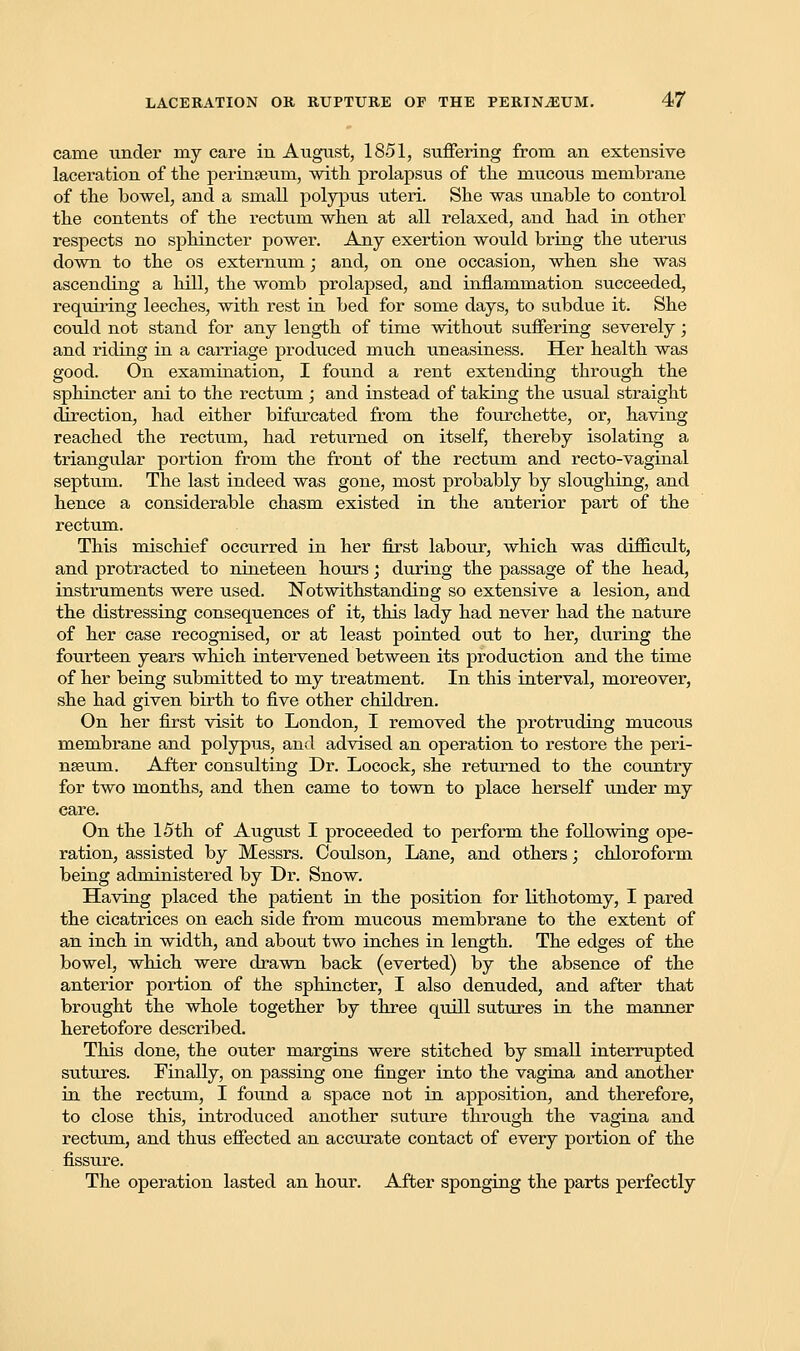 canie under my care in August, 1851, suffering from an extensive laceration of the perinaeum, with prolapsus of the mucous membrane of the bowel, and a small polypus uteri. She was unable to control the contents of the rectum when at all relaxed, and had in other respects no sphincter power. Any exertion would bring the uterus down to the os externum; and, on one occasion, when she was ascending a hill, the womb prolapsed, and inflammation succeeded, requiring leeches, with rest in bed for some days, to subdue it. She could not stand for any length of time without suffering severely; and riding in a carriage produced much uneasiness. Her health was good. On examination, I found a rent extending through the sphincter ani to the rectum ; and instead of taking the usual straight direction, had either bifurcated from the fourchette, or, having reached the rectum, had returned on itself, thereby isolating a triangular portion from the front of the rectum and recto-vaginal septum. The last indeed was gone, most probably by sloughing, and hence a considerable chasm existed in the anterior part of the rectum. This mischief occurred in her first labour, which was difficult, and protracted to nineteen hours; during the passage of the head, instruments were used. Notwithstanding so extensive a lesion, and the distressing consequences of it, this lady had never had the nature of her case recognised, or at least pointed out to her, during the fourteen years which intervened between its production and the time of her being submitted to my treatment. In this interval, moreover, she had given birth to five other children. On her first visit to London, I removed the protruding mucous membrane and polypus, and advised an operation to restore the peri- nseum. After consulting Dr. Locock, she returned to the country for two months, and then came to town to place herself under my care. On the 15th of August I proceeded to perform the following ope- ration, assisted by Messrs. Coulson, Lane, and others; chloroform being administered by Dr. Snow. Having placed the patient in the position for lithotomy, I pared the cicatrices on each side from mucous membrane to the extent of an inch in width, and about two inches in length. The edges of the bowel, which were drawn back (everted) by the absence of the anterior portion of the sphincter, I also denuded, and after that brought the whole together by three quill sutures in the manner heretofore described. This done, the outer margins were stitched by small interrupted sutures. Finally, on passing one finger into the vagina and another in the rectum, I found a space not in apposition, and therefore, to close this, introduced another suture through the vagina and rectum, and thus effected an accurate contact of every portion of the fissure. The operation lasted an hour. After sponging the parts perfectly