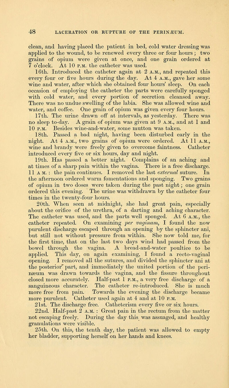 clean, and having placed the patient in bed, cold water dressing was applied to the wound, to be renewed every three or four hours ; two grains of opium were given at once, and one grain ordered at 7 o'clock. At 10 p.m. the catheter was used. 16th. Introduced the catheter again at 2 a.m., and repeated this every four or five hours during the day. At 4 a.m., gave her some wine and water, after which she obtained four hours' sleep. On each occasion of employing the catheter the parts were carefully sponged with cold water, and every portion of secretion cleansed away. There was no undue swelling of the labia. She was allowed wine and water, and coffee. One grain of opium was given every four hours. 17th. The urine drawn off at intervals, as yesterday. There was no sleep to-day. A grain of opium was given at 9 a.m., and at 1 and 10 p.m. Besides wine-and-water, some mutton was taken. 18th. Passed a bad night, having been disturbed early in the night. At 4 A.M., two grains of opium were ordered. At 11 A.M., wine and brandy were freely given to overcome faintness. Catheter introduced every five or six hours, day and night. 19th. Has passed a better night. Complains of an aching and at times of a sharp pain within the vagina. There is a free discharge. 11am.: the pain continues. I removed the last external suture. In the afternoon ordered warm fomentations and sponging. Two grains of opium in two doses were taken during the past night; one grain ordered this evening. The urine was withdrawn by the catheter four times in the twenty-four hours. 20th. When seen at midnight, she had great pain, especially about the orifice of the urethra, of a darting and aching character. The catheter was used, and the parts well sponged. At 6 a.m., the catheter repeated. On examining per vaginam, I found the now purulent discharge escaped through an opening by the sphincter ani, but still not without pressure from within. She now told me, for the first time, that on the last two days wind had passed from the bowel through the vagina. A bread-and-water poultice to be applied. This day, on again examining, I found a recto-vaginal opening. I removed all the sutures, and divided the sphincter ani at the posterior part, and immediately the united portion of the peri- nseum was drawn towards the vagina, and the fissure throughout closed more accurately. Half-past 1 p.m., a very free discharge of a sanguineous character. The catheter re-introduced. She is much more free from pain. Towards the evening the discharge became more purulent. Catheter used again at 4 and at 10 p.m. 21st. The discharge free. Catheterism every five or six hours. 22 nd. Half-past 2 A.M. : Great pain in the rectum from the matter not escaping freely. During the day this was assuaged, and healthy granulations were visible. 25th. On this, the tenth day, the patient was allowed to empty her bladder, supporting herself on her hands and knees.