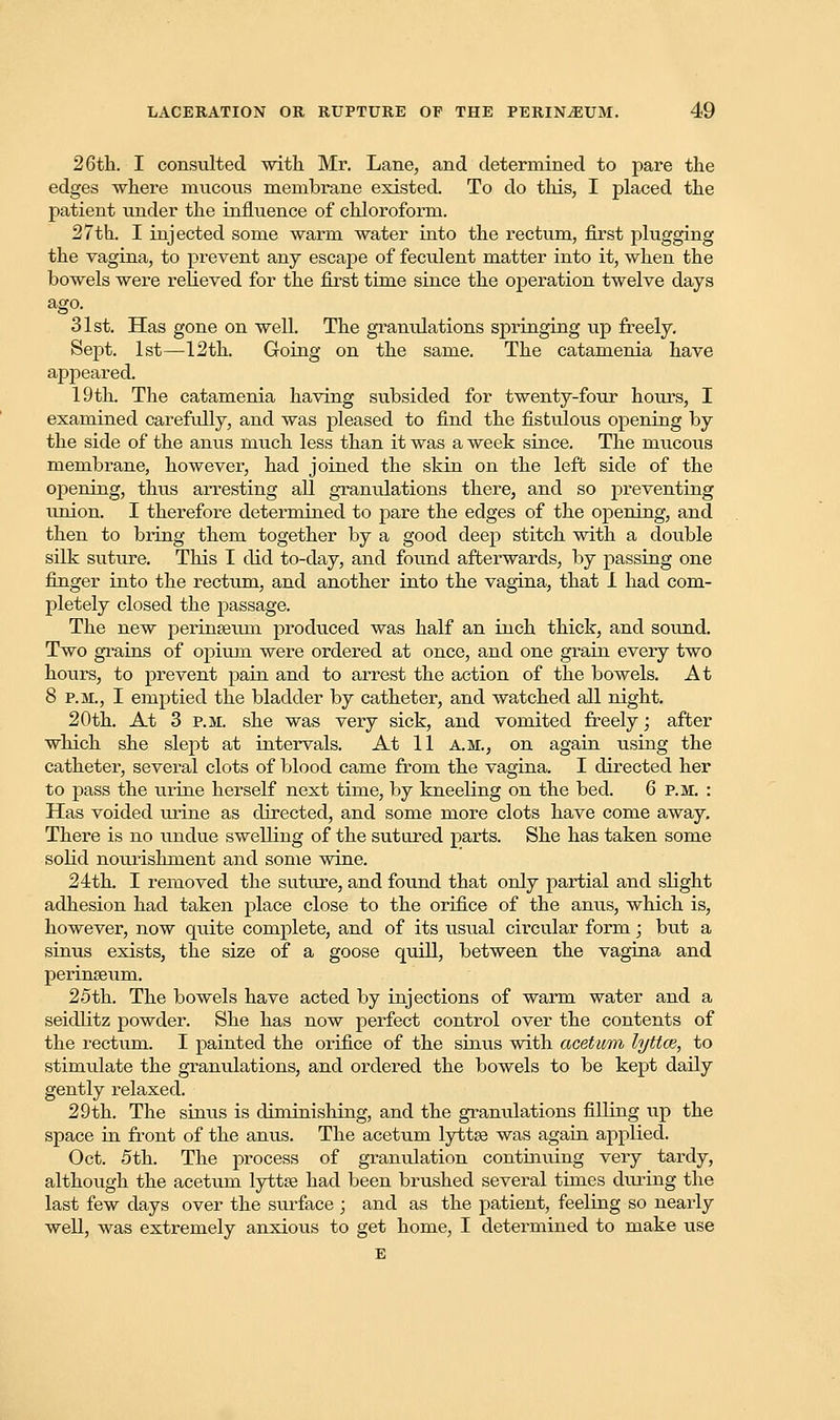 26th. I consulted with Mr. Lane, and determined to pare the edges where mucous membrane existed. To do this, I placed the patient under the influence of chloroform. 27th. I injected some warm water into the rectum, first plugging the vagina, to prevent any escape of feculent matter into it, when the bowels were relieved for the first time since the operation twelve days ago. 31st. Has gone on well. The granulations springing up freely. Sept. 1st—12th. Going on the same. The catamenia have appeared. 19 th. The catamenia having subsided for twenty-four hours, I examined carefully, and was pleased to find the fistulous opening by the side of the anus much less than it was a week since. The mucous membrane, however, had joined the skin on the left side of the opening, thus arresting all granulations there, and so preventing union. I therefore determined to pare the edges of the opening, and then to bring them together by a good deep stitch with a double silk suture. This I did to-day, and found afterwards, by passing one finger into the rectum, and another into the vagina, that I had com- pletely closed the passage. The new perinseuin produced was half an inch thick, and sound. Two grains of opium were ordered at once, and one grain every two hours, to prevent pain and to arrest the action of the bowels. At 8 p.m., I emptied the bladder by catheter, and watched all night. 20th. At 3 p.m. she was very sick, and vomited freely; after which she slept at intervals. At 11 a.m., on again using the catheter, several clots of blood came from the vagina. I directed her to pass the urine herself next time, by kneeling on the bed. 6 P.M. : Has voided urine as directed, and some more clots have come away. There is no undue swelling of the sutured parts. She has taken some solid nourishment and some wine. 24th. I removed the suture, and found that only partial and slight adhesion had taken place close to the orifice of the anus, which is, however, now quite complete, and of its usual circular form; but a sinus exists, the size of a goose quill, between the vagina and perinseum. 25th. The bowels have acted by injections of warm water and a seidlitz powder. She has now perfect control over the contents of the rectum. I painted the orifice of the sinus with acetum lyttce, to stimulate the granulations, and ordered the bowels to be kept daily gently relaxed. 29th. The sinus is diminishing, and the granulations filling up the space in front of the anus. The acetum lyttse was again applied. Oct. 5th. The process of granulation continuing very tardy, although the acetum lyttEe had been brushed several times during the last few days over the surface ; and as the patient, feeling so nearly well, was extremely anxioiis to get home, I determined to make use E