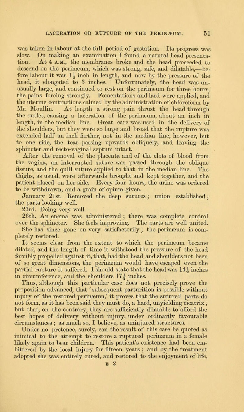 was taken in labour at the full period of gestation. Its progress -was slow. On making an examination I found a natural head presenta- tion. At 4 A.M., the membranes broke and the head proceeded to descend on the perinseum, which was strong, safe, and dilatable,—be- fore labour it was 1^ inch in length, and now by the pressure of the head, it elongated to 3 inches. Unfortunately, the head was un- usually large, and continued to rest on the perinseum for three hours, the pains forcing strongly. Fomentations and lard were applied, and the uterine contractions calmed by the administration of chloroform by Mr. Moullin. At length a strong pain thrust the head through the outlet, causing a laceration of the perinseum, about an inch in length, in the median Hue. Great care was used in the delivery of the shoulders, but they were so large and broad that the rupture was extended half an inch farther, not in the median line, however, but to one side, the tear passing upwards obliquely, and leaving the sphincter and recto-vaginal septum intact. After the removal of the placenta and of the clots of blood from the vagina, an interrupted suture was passed through the oblique fissure, and the quill suture applied to that in the median line. The thighs, as usual, were afterwards brought and kept together, and the patient placed on her side. Every four hours, the urine was ordered to be withdrawn, and a grain of opium given. January 21st. Removed the deep sutures; union established; the parts looking well. 23rd. Doing very well. 26th. An enema was administered; there was complete control over the sphincter. She feels improving. The parts are well united. She has since gone on very satisfactorily; the perinseum. is com- pletely restored. It seems clear from the extent to which the perinseum became dilated, and the length of time it withstood the pressure of the head forcibly propelled against it, that, had the head and shoulders not been of so great dimensions, the perinseum would have escaped even the partial rupture it suffered. I shoxdd state that the head was 14 *■ inches in circumference, and the shoulders 17^ inches. Thus, although this particular case does not precisely prove the proposition advanced, that ' subsequent parturition is possible without injury of the restored perinseum,' it proves that the sutured parts do not form, as it has been said they must do, a hard, unyielding cicatrix, but that, on the contrary, they are sufficiently dilatable to afford the best hopes of delivery without injury, under ordinarily favourable circumstances; as much so, I believe, as uninjured structures. Under no pretence, surely, can the result of this case be quoted as inimical to the attempt to restore a ruptured perinseum in a female likely again to bear children. This patient's existence had been em- bittered by the local injury for fifteen years ; and by the treatment adopted she was entirely cured, and restored to the enjoyment of life, E 2