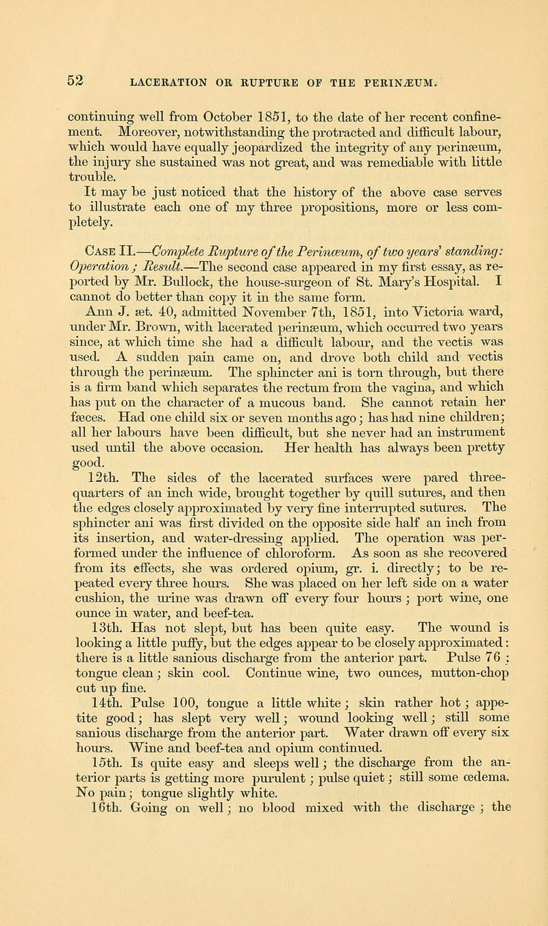 continuing well from October 1851, to the date of her recent confine- ment. Moreover, notwithstanding the protracted and difficult labour, which would have equally jeopardized the integrity of any perinseum, the injury she sustained was not great, and was remediable with little trouble. It may be just noticed that the history of the above case serves to illustrate each one of my three propositions, more or less com- pletely. Case II.—Complete Rupture of the Perinceum, of two years' standing: Operation ; Result.—The second case appeared in my first essay, as re- ported by Mr. Bullock, the house-surgeon of St. Mary's Hospital. I cannot do better than copy it in the same form. Ann J. set. 40, admitted November 7th, 1851, into Victoria ward, under Mr. Brown, with lacerated perinseum, which occurred two years since, at which time she had a difficult labour, and the vectis was used. A sudden pain came on, and drove both child and vectis through the perinseum. The sphincter ani is torn through, but there is a firm band which separates the rectum from the vagina, and which has put on the character of a mucous band. She cannot retain her fseces. Had one child six or seven months ago; has had nine children; all her labours have been difficult, but she never had an instrument used until the above occasion. Her health has always been pretty good. 12th. The sides of the lacerated surfaces were pared three- quarters of an inch wide, brought together by quill sutures, and then the edges closely approximated by very fine interrupted sutures. The sphincter ani was first divided on the opposite side half an inch from its insertion, and water-dressing applied. The operation was per- formed under the influence of chloroform. As soon as she recovered from its effects, she was ordered opium, gr. i. directly; to be re- peated every three hours. She was placed on her left side on a water cushion, the urine was drawn off every four hours; port wine, one ounce in water, and beef-tea. 13th. Has not slept, but has been quite easy. The wound is looking a little puffy, but the edges appear to be closely approximated: there is a little sanious discharge from the anterior part. Pulse 76 : tongue clean; skin cool. Continue wine, two ounces, mutton-chop cut up fine. 14th. Pulse 100, tongue a little white; skin rather hot; appe- tite good; has slept very well; wound looking well; still some sanious discharge from the anterior part. Water drawn off every six hours. Wine and beef-tea and opium continued. 15th. Is quite easy and sleeps well; the discharge from the an- terior parts is getting more purulent; pulse quiet; still some oedema. No pain; tongue slightly white. 16 th. Going on well; no blood mixed with the discharge ; the