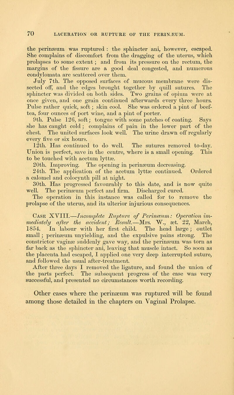 the perinseum was ruptured : the sphincter ani, however, escaped. She complains of discomfort from the dragging of the uterus, which prolapses to some extent; and from its pressure on the rectum, the margins of the fissure are a good deal congested, and numerous condylomata are scattered over them. July 7th. The opposed surfaces of mucous membrane were dis- sected off, and the edges brought together by quill sutures. The sphincter was divided on both sides. Two grains of opium were at once given, and one grain continued afterwards every three hours. Pulse rather quick, soft; skin cool. She was ordered a pint of beef- tea, four ounces of port wine, and a pint of porter. 9th. Pulse 126, soft; tongue with some patches of coating. Says she has caught cold; complains of pain in the lower part of the chest. The united surfaces look well. The urine drawn off regularly every five or six hours. 12th. Has continued to do well. The sutures removed to-day. Union is perfect, save in the centre, where is a small opening. This to be touched with acetum lyttse. 20th. Improving. The opening in perinseuni decreasing. 24th. The application of the acetum lyttse continued. Ordered a calomel and colocynth pill at night. 30th. Has progressed favourably to this date, and is now quite well. The perinseum perfect and firm. Discharged cured. The operation in this instance was called for to remove the prolapse of the uterus, and its ulterior injurious consequences. Case XYIII.—Incomplete Rupture of Perinceum: Operation im- mediately after the accident; Result.—Mrs. W., set. 22, March, 1854. In labour with her first child. The head large; outlet small; perinseum unyielding, and the expulsive pains strong. The constrictor vaginse siiddenly gave way, and the perinseum was torn as far back as the sphincter ani, leaving that muscle intact. So soon as the placenta had escaped, I applied one very deep interrupted suture, and followed the usual after-treatment. After three days I removed the ligature, and found the union of the parts perfect. The subsequent progress of the case was very successful, and presented no circumstances worth recording. Other cases where the perinseum was ruptured will be found among those detailed in the chapters on Vaginal Prolapse.