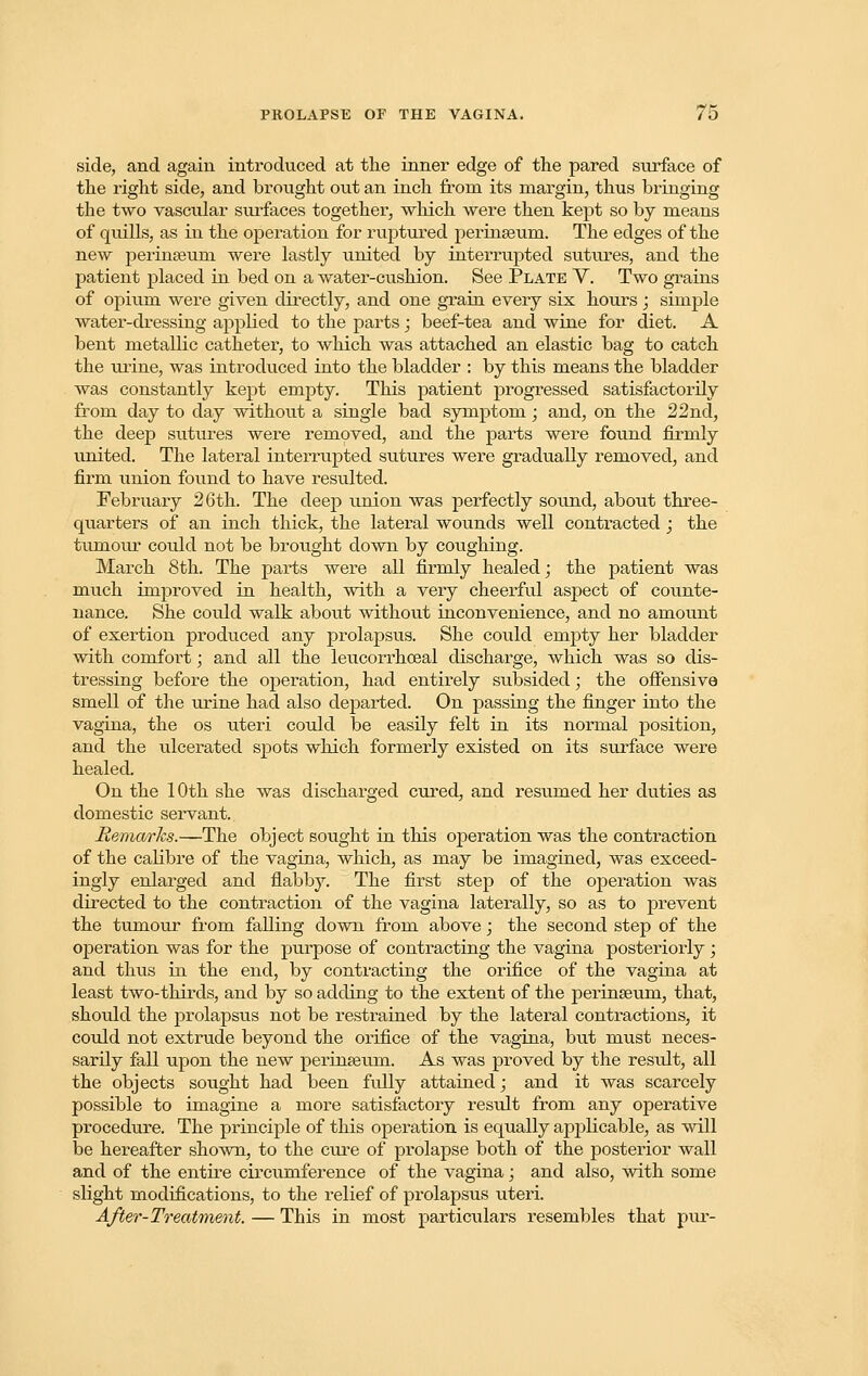 side, and again introduced at the inner edge of the pared surface of the right side, and brought out an inch from its margin, thus bringing the two vascular surfaces together, which were then kept so by means of quills, as in the operation for ruptured perinseum. The edges of the new perinseuni were lastly united by interrupted sutures, and the patient placed in bed on a water-cushion. See Plate V. Two grains of opium were given directly, and one grain every six hours; simple water-dressing applied to the parts j beef-tea and wine for diet. A bent metallic catheter, to which was attached an elastic bag to catch the urine, was introduced into the bladder : by this means the bladder was constantly kept empty. This patient progressed satisfactorily from day to day without a single bad symptom; and, on the 22nd, the deep sutures were removed, and the parts were found firmly united. The lateral interrupted sutures were gradually removed, and firm union found to have resulted. February 26th. The deep union was perfectly so\md, about three- quarters of an inch thick, the lateral wounds well contracted; the tumour could not be brought down by coughing. March 8th. The parts were all firmly healed; the patient was much improved in health, with a very cheerful aspect of counte- nance. She could walk about without inconvenience, and no amount of exertion produced any prolapsus. She could empty her bladder with comfort; and all the leucorrhoeal discharge, which was so dis- tressing before the operation, had entirely subsided; the offensive smell of the urine had also departed. On passing the finger into the vagina, the os uteri could be easily felt in its normal position, and the ulcerated spots which formerly existed on its surface were healed. On the 10th she was discharged cured, and resumed her duties as domestic servant. Remarks.—The object sought in this operation was the contraction of the calibre of the vagina, which, as may be imagined, was exceed- ingly enlarged and flabby. The first step of the operation was directed to the contraction of the vagina laterally, so as to prevent the tumour from falling down from above; the second step of the operation was for the purpose of contracting the vagina posteriorly; and thus in the end, by contracting the orifice of the vagina at least two-thirds, and by so adding to the extent of the perinseuni, that, should the prolapsus not be restrained by the lateral contractions, it could not extrude beyond the orifice of the vagina, but must neces- sarily fall upon the new perinseum. As was proved by the result, all the objects sought had been fully attained; and it was scarcely possible to imagine a more satisfactory result from any operative procedure. The principle of this operation is equally applicable, as will be hereafter shown, to the core of prolapse both of the posterior wall and of the entire circumference of the vagina; and also, with some slight modifications, to the relief of prolapsus uteri. After-Treatment. — This in most particulars resembles that pur-