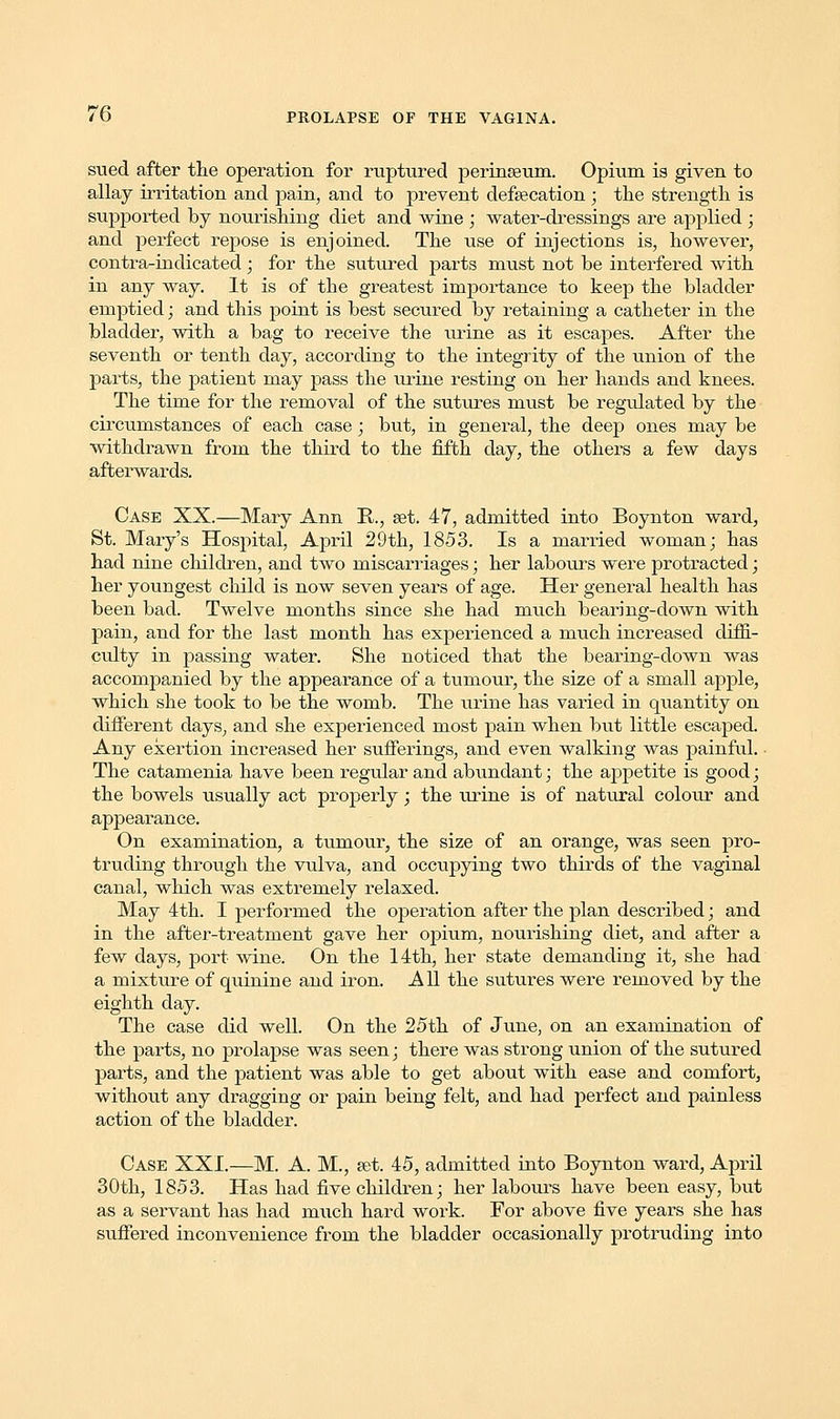 sued after the operation for ruptured perineum. Opium is given to allay irritation and pain, and to prevent defalcation ; the strength is supported by nourishing diet and wine ; water-dressings are applied; and perfect repose is enjoined. The use of injections is, however, contra-indicated; for the sutured parts must not be interfered with in any way. It is of the greatest importance to keep the bladder emptied; and this point is best secured by retaining a catheter in the bladder, with a bag to receive the urine as it escapes. After the seventh or tenth day, according to the integrity of the union of the parts, the patient may pass the urine resting on her hands and knees. The time for the removal of the sutures must be regulated by the circumstances of each case; but, in general, the deep ones may be withdrawn from the third to the fifth day, the others a few days afterwards. Case XX.—Mary Ann B., set. 47, admitted into Boynton ward, St. Mary's Hospital, April 29th, 1853. Is a married woman; has had nine children, and two miscarriages; her labours were protracted; her youngest child is now seven years of age. Her general health has been bad. Twelve months since she had much bearing-down with pain, and for the last month has experienced a much increased diffi- culty in passing water. She noticed that the bearing-down was accompanied by the appearance of a tumour, the size of a small apple, which she took to be the womb. The urine has varied in quantity on different days, and she experienced most pain when but little escaped. Any exertion increased her sufferings, and even walking was painful. ■ The catamenia have been regular and abundant; the appetite is good; the bowels usually act properly; the urine is of natural colour and appearance. On examination, a tumour, the size of an orange, was seen pro- truding through the vulva, and occupying two thirds of the vaginal canal, which was extremely relaxed. May 4th. I performed the operation after the plan described; and in the after-treatment gave her opium, nourishing diet, and after a few days, port wine. On the 14th, her state demanding it, she had a mixture of quinine and iron. All the sutures were removed by the eighth day. The case did well. On the 25th of June, on an examination of the parts, no prolapse was seen; there was strong union of the sutured parts, and the patient was able to get about with ease and comfort, without any dragging or pain being felt, and had perfect and painless action of the bladder. Case XXI.—M. A. M., set. 45, admitted into Boynton ward, April 30th, 1853. Has had five children; her labours have been easy, but as a servant has had much hard work. For above five years she has suffered inconvenience from the bladder occasionally protruding into