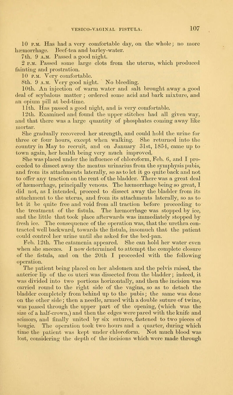 10 p.m. Has had a very comfortable day, on the whole; no more haemorrhage. Beef-tea and barley-water. 7th. 9 a.m. Passed a good night. 2 p.m. Passed some large clots from the uterus, which produced fainting and prostration. 10 p.m. Yery comfortable. 8th. 9 a.m. Yery good night. No bleeding. 10th. An injection of warm water and salt brought away a good deal of scybalous matter ; ordered some acid and bark mixture, and an opium pill at bed-time. 11th. Has passed a good night, and is very comfortable. 12th. Examined and found the upper stitches had all given way, and that there was a large quantity of phosphates coming away like mortar. She gradually recovered her strength, and could hold the urine for three or four hours, except when walking. She returned into the country in May to recruit, and on January 31st, 1854, came up to town again, her health being very much improved. She was placed under the influence of chloroform, Feb. 6, and I pro- ceeded to dissect away the meatus urinarius from the symphysis pubis, and from its attachments laterally, so as to let it go quite back and not to offer any traction on the rent of the bladder. There was a great deal of haemorrhage, principally venous. The haemorrhage being so great, I did not, as I intended, proceed to dissect away the bladder from its attachment to the uterus, and from its attachments laterally, so as to let it be quite free and void from all traction before proceeding to the treatment of the fistula. The haemorrhage was stopped by ice, and the little that took place afterwards was immediately stopped by fresh ice. The consequence of the operation was, that the urethra con- tracted well backward, towards the fistula, insomuch that the patient could control her urine until she asked for the bed-pan. Feb. 12th. The catamenia appeared. She can hold her water even when she sneezes. I now determined to attempt the complete closure of the fistula, and on the 20th I proceeded with the following operation. The patient being placed on her abdomen and the pelvis raised, the anterior lip of the os uteri was dissected from the bladder; indeed, it was divided into two portions horizontally, and then the incision was carried round to the right side of the vagina, so as to detach the bladder completely from behind up to the piibis; the same was done on the other side; then a needle, armed with a double suture of twine, was passed through the upper part of the opening, (which was the size of a half-crown,) and then the edges were pared with the knife and scissors, and finally united by six sutures, fastened to two pieces of bougie. The operation took two hours and a quarter, during which time the patient was kept under chloroform. Not much blood was lost, considering the depth of the incisions which were made through