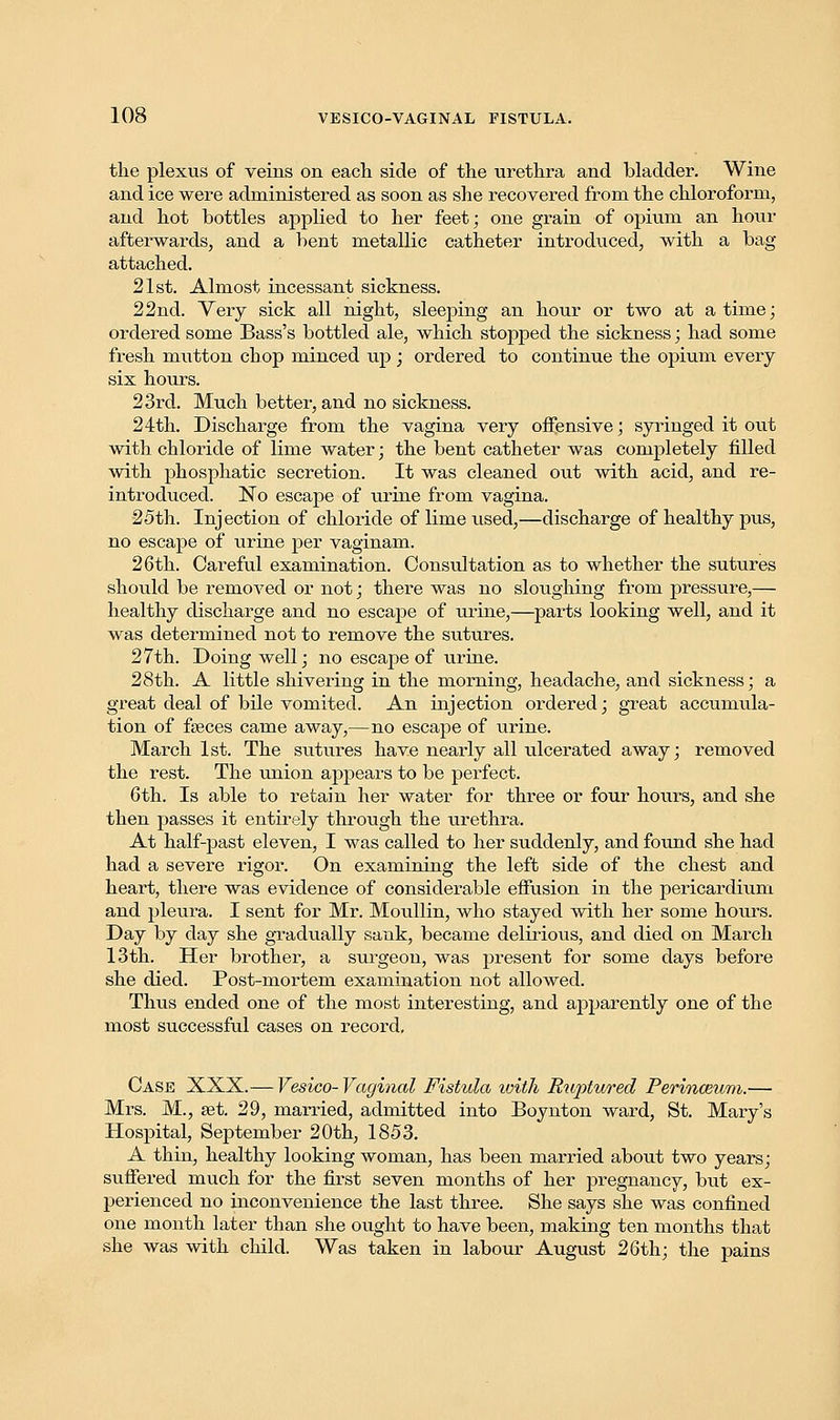 the plexus of veins on each side of the urethra and bladder. Wine and ice were administered as soon as she recovered from the chloroform, and hot bottles applied to her feet; one grain of opium an hour afterwards, and a bent metallic catheter introduced, with a bag attached. 21st. Almost incessant sickness. 22nd. Very sick all night, sleeping an hour or two at a time; ordered some Bass's bottled ale, which stopped the sickness; had some fresh mutton chop minced up ; ordered to continue the opium every six hours. 23rd. Much better, and no sickness. 24th. Discharge from the vagina very offensive; syringed it out with chloride of lime water; the bent catheter was completely filled with phosphatic secretion. It was cleaned out with acid, and re- introduced. No escape of urine from vagina. 25th. Injection of chloride of lime used,—discharge of healthy pus, no escape of urine per vaginam. 26th. Careful examination. Consultation as to whether the sutures shoiild be removed or not; there was no sloughing from pressure,— healthy discharge and no escape of urine,—parts looking well, and it was determined not to remove the sutures. 27th. Doing well; no escape of urine. 28th. A little shivering in the morning, headache, and sickness; a great deal of bile vomited. An injection ordered; great accumula- tion of faeces came away,—no escape of urine. March 1st. The sutures have nearly all ulcerated away; removed the rest. The union appears to be perfect. 6th. Is able to retain her water for three or four hours, and she then passes it entirely through the urethra. At half-past eleven, I was called to her suddenly, and found she had had a severe rigor. On examining the left side of the chest and heart, there was evidence of considerable effusion in the pericardium and pleura. I sent for Mr. Moullin, who stayed with her some hours. Day by day she gradually sank, became delirious, and died on March 13th. Her brother, a surgeon, was present for some days before she died. Post-mortem examination not allowed. Thus ended one of the most interesting, and apparently one of the most successful cases on record. Case XXX.— Vesico- Vaginal Fistula ivith Ruptured Perin&um.— Mrs. M., set. 29, married, admitted into Boynton ward, St. Mary's Hospital, September 20th, 1853. A thin, healthy looking woman, has been married about two years; suffered much for the first seven months of her pregnancy, but ex- perienced no inconvenience the last three. She says she was confined one month later than she ought to have been, making ten months that she was with child. Was taken in labour August 26th; the pains