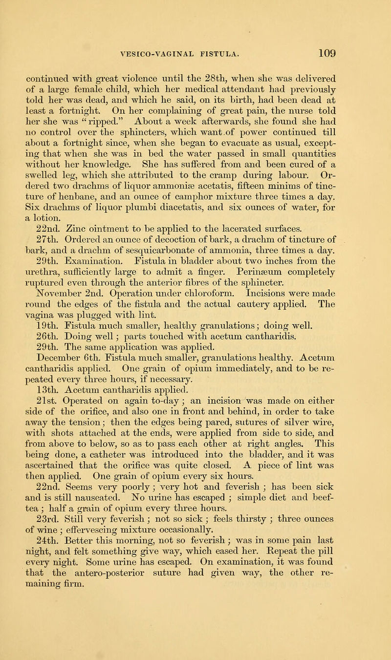 continued with great violence until the 28th, when she was delivered of a large female child, which her medical attendant had previously- told her was dead, and which he said, on its birth, had been dead at least a fortnight. On her complaining of great pain, the nurse told her she was  ripped. About a week afterwards, she found she had no control over the sphincters, which want.of power continued till about a fortnight since, when she began to evacuate as usual, except- ing that when she was in bed the water passed in small quantities without her knowledge. She has suffered from and been cured of a swelled leg, which she attributed to the cramp during labour. Or- dered two drachms of liquor ammonite acetatis, fifteen minims of tinc- ture of henbane, and an oimce of camphor mixture three times a day. Six drachms of liquor plumbi diacetatis, and six ounces of water, for a lotion. 22nd. Zinc ointment to be applied to the lacerated surfaces. 27th. Ordered an ounce of decoction of bark, a drachm of tincture of bark, and a drachm of sesquicarbonate of ammonia, three times a day. 29th. Examination. Fistula in bladder about two inches from the urethra, sufficiently large to admit a finger. Perinseum completely ruptured even through the anterior fibres of the sphincter. November 2nd. Operation under chloroform. Incisions were made round the edges of the fistula and the actual cautery applied. The vagina was plugged with lint. 19th. Fistida much smaller, healthy granulations; doing well. 26th. Doing well; parts touched with acetum cantharidis. 29th. The same application was applied. December 6th. Fistula much smaller, granulations healthy. Acetum cantharidis applied. One grain of opium immediately, and to be re- peated every three hours, if necessary. 13th. Acetum cantharidis applied. 21st. Operated on again to-day; an incision was made on either side of the orifice, and also one in front and behind, in order to take away the tension; then the edges being pared, sutures of silver wire, with shots attached at the ends, were applied from side to side, and from above to below, so as to pass each other at right angles. This being done, a catheter was introduced into the bladder, and it was ascertained that the orifice was quite closed. A piece of lint was then applied. One grain of opium every six hours. 22nd. Seems very poorly; very hot and feverish ; has been sick and is still nauseated. No urine has escaped ; simple diet and beef- tea ; half a grain of opium every three hours. 23rd. Still very feverish ; not so sick ; feels thirsty ; three ounces of wine; effervescing mixture occasionally. 24th. Better this morning, not so feverish ; was in some pain last night, and felt something give way, which eased her. Repeat the pill every night. Some urine has escaped. On examination, it was found that the antero-posterior suture had given way, the other re- maining firm.