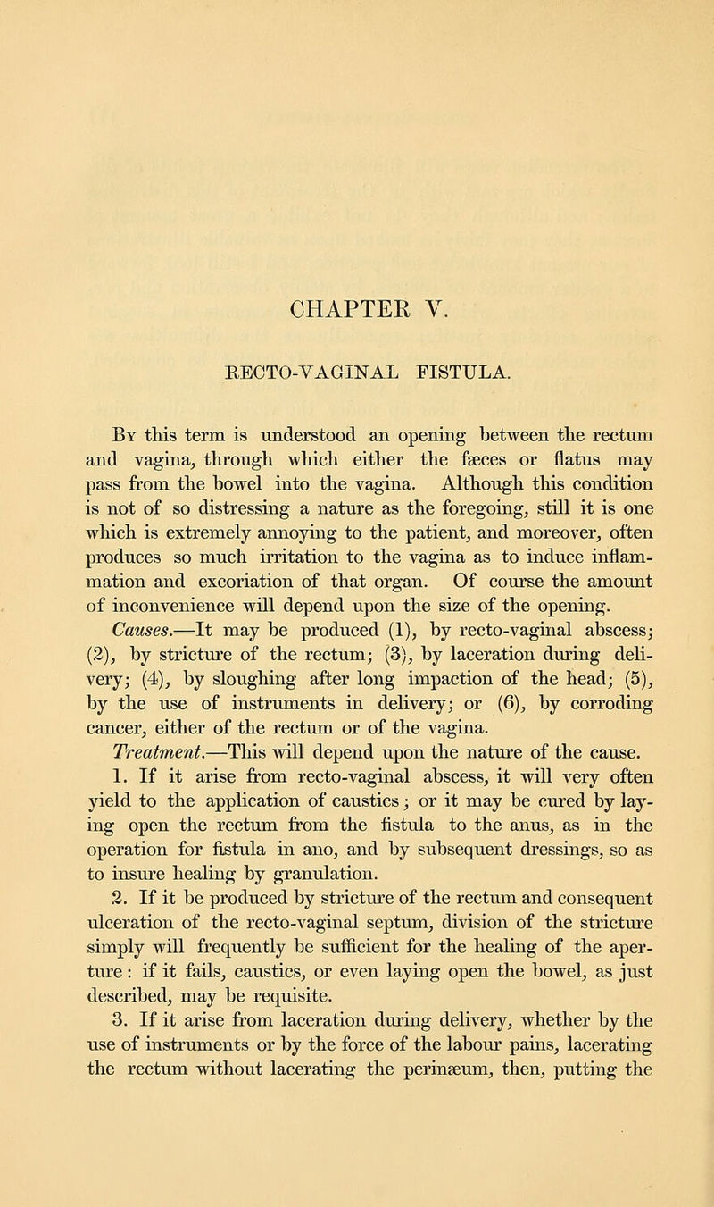 RECTO-VAGINAL FISTULA. By this term is understood an opening between the rectum and vagina, through which either the faeces or flatus may pass from the bowel into the vagina. Although this condition is not of so distressing a nature as the foregoing, still it is one which is extremely annoying to the patient, and moreover, often produces so much irritation to the vagina as to induce inflam- mation and excoriation of that organ. Of course the amount of inconvenience will depend upon the size of the opening. Causes.—It may be produced (1), by recto-vaginal abscess; (2), by stricture of the rectum; (3), by laceration during deli- very; (4), by sloughing after long impaction of the head; (5), by the use of instruments in delivery; or (6), by corroding cancer, either of the rectum or of the vagina. Treatment.—This will depend upon the nature of the cause. 1. If it arise from recto-vaginal abscess, it will very often yield to the application of caustics; or it may be cured by lay- ing open the rectum from the fistula to the anus, as in the operation for fistula in ano, and by subsequent dressings, so as to insure healing by granulation. 2. If it be produced by stricture of the rectum and consequent ulceration of the recto-vaginal septum, division of the stricture simply will frequently be sufficient for the healing of the aper- ture : if it fails, caustics, or even laying open the bowel, as just described, may be requisite. 3. If it arise from laceration during delivery, whether by the use of instruments or by the force of the labour pains, lacerating the rectum without lacerating the perinseum, then, putting the