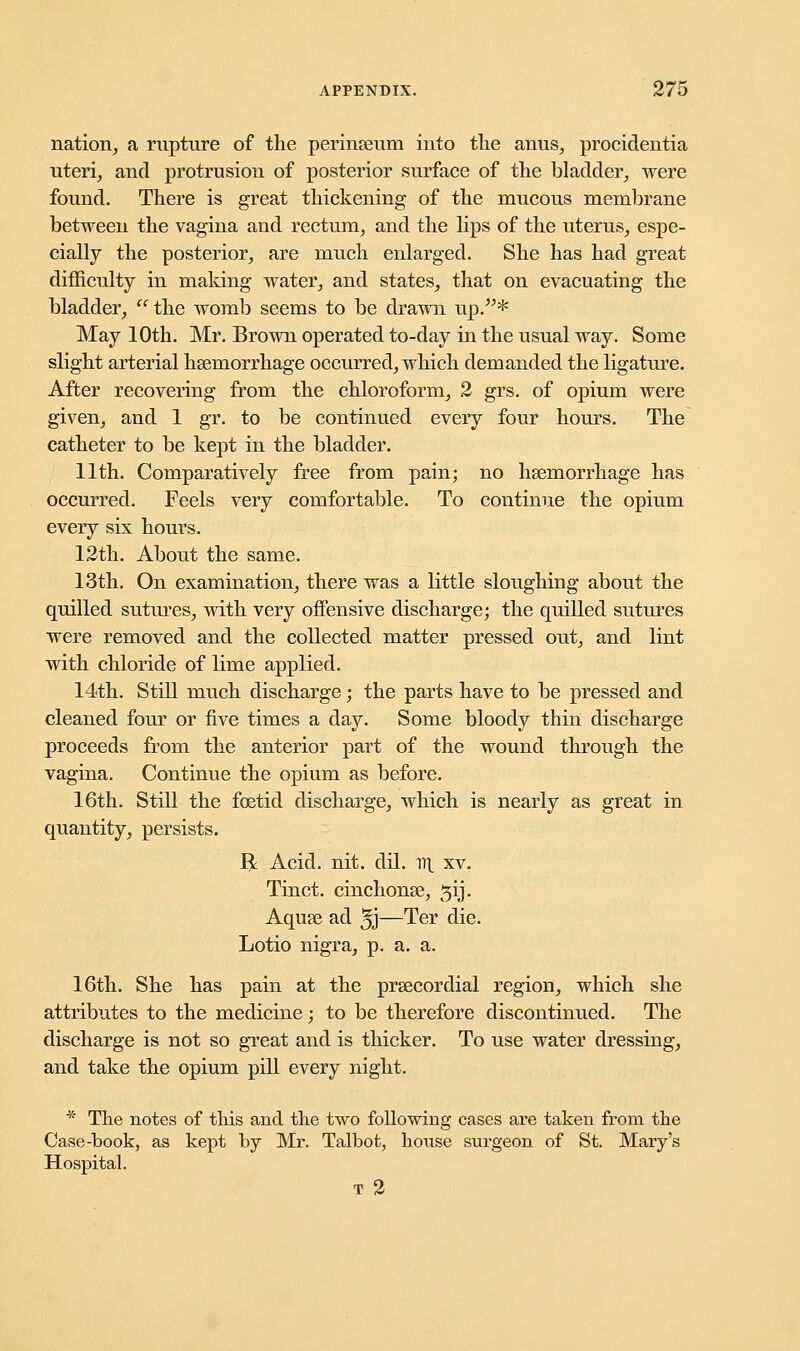 nation, a rupture of the perineum into the anus, procidentia uteri, and protrusion of posterior surface of the bladder, were found. There is great thickening of the mucous membrane between the vagina and rectum, and the lips of the uterus, espe- cially the posterior, are much enlarged. She has had great difficulty in making water, and states, that on evacuating the bladder, the womb seems to be drawn up.* May 10th. Mr. Brown operated to-day in the usual way. Some slight arterial hemorrhage occurred, which demanded the ligature. After recovering from the chloroform, 2 grs. of opium were given, and 1 gr. to be continued every four hours. The catheter to be kept in the bladder. 11th. Comparatively free from pain; no hemorrhage has occurred. Feels very comfortable. To continue the opium every six hours. 12th. About the same. 13th. On examination, there was a little sloughing about the quilled sutures, with very offensive discharge; the quilled sutures were removed and the collected matter pressed out, and lint with chloride of lime applied. 14th. Still much discharge; the parts have to be pressed and cleaned four or five times a day. Some bloody thin discharge proceeds from the anterior part of the wound through the vagina. Continue the opium as before. 16th. Still the foetid discharge, which is nearly as great in quantity, persists. R: Acid. nit. dil. 1^ xv. Tinct. cinchonas, ^ij. Aque ad 5J—Ter die. Lotio nigra, p. a. a. 16th. She has pain at the precordial region, which she attributes to the medicine; to be therefore discontinued. The discharge is not so great and is thicker. To use water dressing, and take the opium pill every night. * The notes of this and the two following cases are taken from the Case-book, as kept by Mr. Talbot, house surgeon of St. Mary's Hospital. T 2