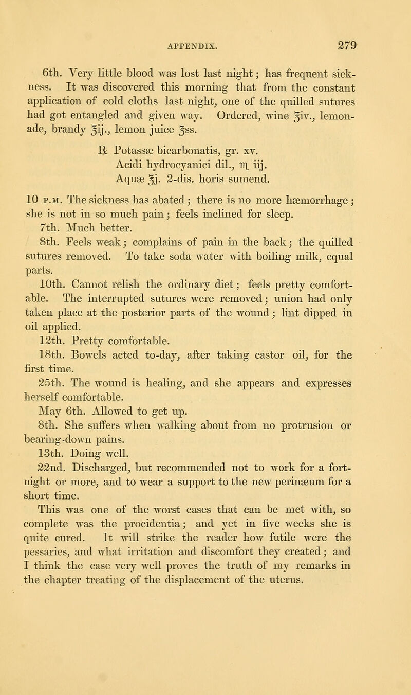 6th. Very little blood was lost last night; has frequent sick- ness. It was discovered this morning that from the constant application of cold cloths last night, one of the quilled sutures had got entangled and given way. Ordered, wine %iv., lemon- ade, brandy ^ij., lemon juice Jss. R Potassse bicarbonatis, gr. xv. Acidi hydrocyanici dil., v\ iij. Aqu8e3J. 2-dis. horis sumend. 10 p.m. The sickness has abated; there is no more haemorrhage; she is not in so much pain; feels inclined for sleep. 7th. Much better. 8th. Feels weak; complains of pain in the back; the quilled sutures removed. To take soda water with boiling milk, equal parts. 10th. Cannot relish the ordinary diet; feels pretty comfort- able. The interrupted sutures were removed; union had only taken place at the posterior parts of the wound; lint dipped in oil applied. 12th. Pretty comfortable. 18th. Bowels acted to-day, after taking castor oil, for the first time. 25th. The wound is healing, and she appears and expresses herself comfortable. May 6th. Allowed to get up. 8th. She suffers when walking about from no protrusion or bearing-down pains. 13th. Doing well. 22nd. Discharged, but recommended not to work for a fort- night or more, and to wear a support to the new perinseum for a short time. This was one of the worst cases that can be met with, so complete was the procidentia; and yet in five weeks she is quite cured. It will strike the reader how futile were the pessaries, and what irritation and discomfort they created; and I think the case very well proves the truth of my remarks in the chapter treating of the displacement of the uterus.