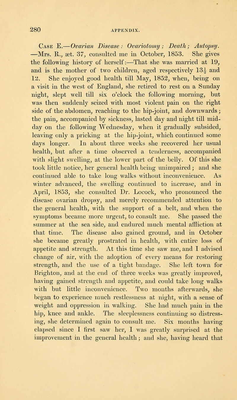 Case E.—Ovarian Disease : Ovariotomy ; Death; Autopsy. —Mrs. R., set. 37', consulted me in October, 1853. She gives the following history of herself:—That she was married at 19, and is the mother of two children, aged respectively 13^ and I'd. She enjoyed good health till May, 1852, when, being on a visit in the west of England, she retired to rest on a Sunday night, slept well till six o'clock the following morning, but was then suddenly seized with most violent pain on the right side of the abdomen, reaching to the hip-joint, and downwards; the pain, accompanied by sickness, lasted day and night till mid- day on the following Wednesday, when it gradually subsided, leaving only a pricking at the hip-joint, which continued some days longer. In about three weeks she recovered her usual health, but after a time observed a tenderness, accompanied with slight swelling, at the lower part of the belly. Of this she took little notice, her general health being unimpaired ; and she continued able to take long walks without inconvenience. As winter advanced, the swelling continued to increase, and in April, 1853, she consulted Dr. Locock, who pronounced the disease ovarian dropsy, and merely recommended attention to the general health, with the support of a belt, and when the symptoms became more urgent, to consult me. She passed the summer at the sea side, and endured much mental affliction at that time. The disease also gained ground, and in October she became greatly prostrated in health, with entire loss of appetite and strength. At this time she saw me, and I advised change of air, with the adoption of every means for restoring strength, and the use of a tight bandage. She left town for Brighton, and at the end of three weeks was greatly improved, having gained strength and appetite, and could take long walks with but little inconvenience. Two months afterwards, she began to experience much restlessness at night, with a sense of weight and oppression in walking. She had much pain in the hip, knee and ankle. The sleeplessness continuing so distress- ing, she determined again to consult me. Six months having elapsed since I first saw her, I was greatly surprised at the improvement in the general health; and she, having heard that