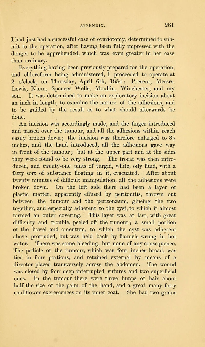 1 had just had a successful case of ovariotomy, determined to sub- mit to the operation, after having been fully impressed with the danger to be apprehended, which was even greater in her case than ordinary. Everything having been previously prepared for the operation, and chloroform being administered, I proceeded to operate at 2 o'clock, on Thursday, April 6th, 1854: Present, Messrs, Lewis, Nunn, Spencer Wells, Moullin, Winchester, and my son. It was determined to make an exploratory incision about an inch in length, to examine the nature of the adhesions, and to be guided by the result as to what should afterwards be done. An incision was accordingly made, and the finger introduced and passed over the tumour, and all the adhesions within reach easily broken down; the incision was therefore enlarged to 3| inches, and the hand introduced, all the adhesions gave way in front of the tumour; but at the upper part and at the sides they were found to be very strong. The trocar was then intro- duced, and twenty-one pints of turgid, white, oily fluid, with a fatty sort of substance floating in it, evacuated. After about twenty minutes of difficult manipulation, all the adhesions were broken down. On the left side there had been a layer of plastic matter, apparently effused by peritonitis, thrown out between the tumour and the peritonaeum, glueing the two together, and especially adherent to the cyst, to which it almost formed an outer covering. This layer was at last, with great difficulty and trouble, peeled off the tumour; a small portion of the bowel and omentum, to which the cyst was adherent above, protruded, but was held back by flannels wrung in hot water. There was some bleeding, but none of any consequence. The pedicle of the tumour, which was four inches broad, was tied in four portions, and retained external by means of a director placed transversely across the abdomen. The wound was closed by four deep interrupted sutures and two superficial ones. In the tumour there were three lumps of hair about half the size of the palm of the hand, and a great many fatty cauliflower excrescences on its inner coat. She had two grains