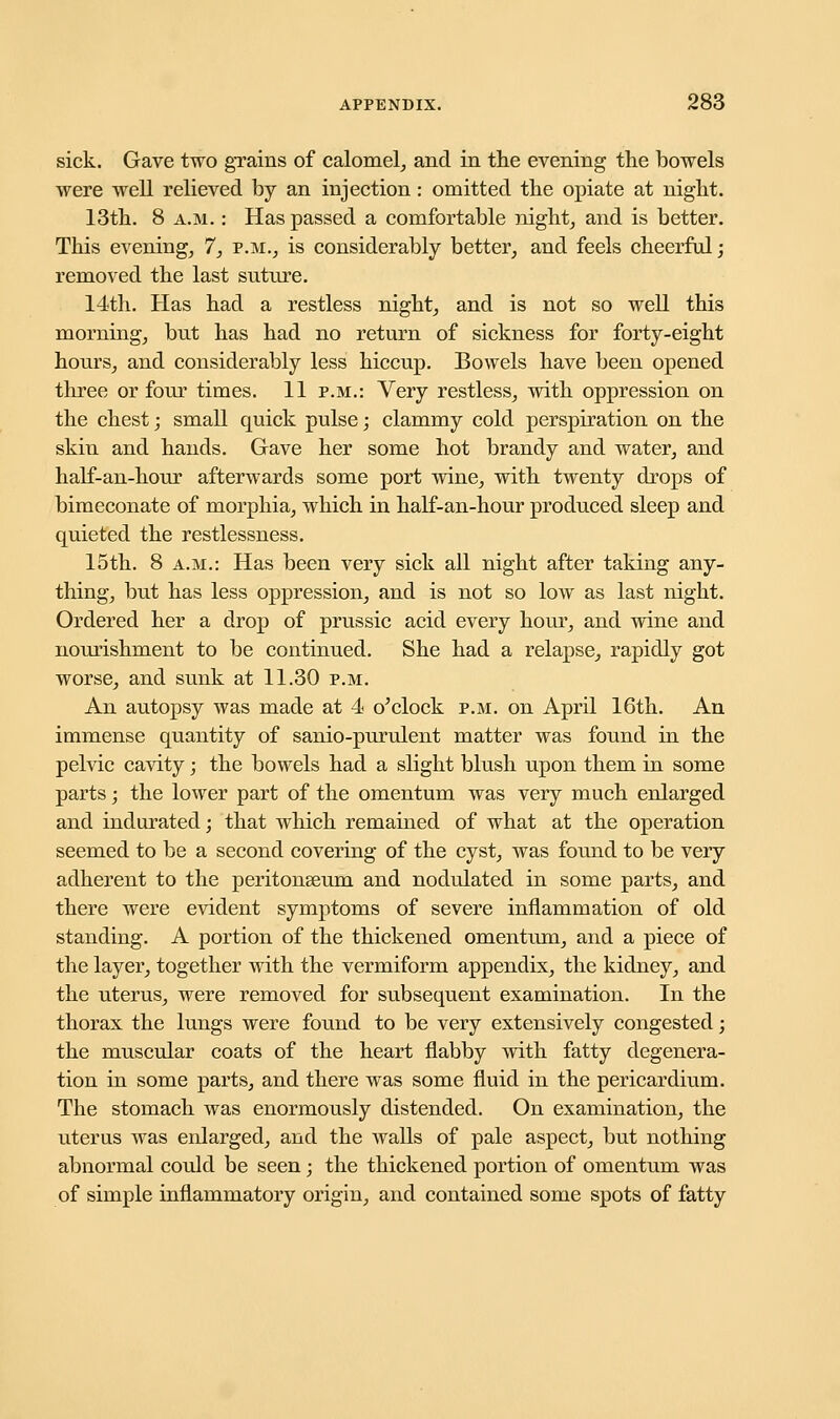 sick. Gave two grains of calomel, and in the evening the bowels were well relieved by an injection : omitted the opiate at night. 13th. 8 a.m. : Has passed a comfortable night, and is better. This evening, 7, p.m., is considerably better, and feels cheerful; removed the last suture. 14th. Has had a restless night, and is not so well this morning, but has had no return of sickness for forty-eight hours, and considerably less hiccup. Bowels have been opened three or four times. 11 p.m.: Very restless, with oppression on the chest; small quick pulse; clammy cold perspiration on the skin and hands. Gave her some hot brandy and water, and half-an-hour afterwards some port wine, with twenty drops of bimeconate of morphia, which in half-an-hour produced sleep and quieted the restlessness. 15th. 8 a.m.: Has been very sick all night after taking any- thing, but has less oppression, and is not so low as last night. Ordered her a drop of prussic acid every hour, and wine and nourishment to be continued. She had a relapse, rapidly got worse, and sunk at 11.30 p.m. An autopsy was made at 4 o'clock p.m. on April 16th. An immense quantity of sanio-purulent matter was fonnd in the pelvic cavity; the bowels had a slight blush upon them in some parts; the lower part of the omentum was very much enlarged and indurated; that which remained of what at the operation seemed to be a second covering of the cyst, was found to be very adherent to the peritonaeum and nodulated in some parts, and there were evident symptoms of severe inflammation of old standing. A portion of the thickened omentum, and a piece of the layer, together with the vermiform appendix, the kidney, and the uterus, were removed for subsequent examination. In the thorax the lungs were found to be very extensively congested; the muscular coats of the heart flabby with fatty degenera- tion in some parts, and there was some fluid in the pericardium. The stomach was enormously distended. On examination, the uterus was enlarged, and the walls of pale aspect, but nothing abnormal could be seen; the thickened portion of omentum was of simple inflammatory origin, and contained some spots of fatty